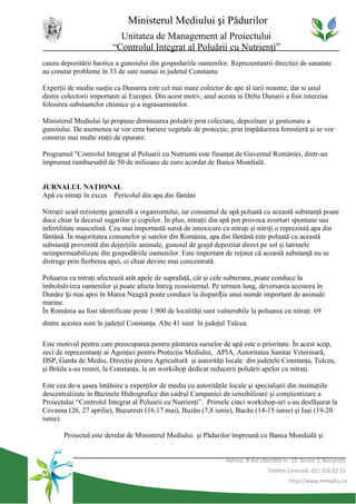 Ministerul Mediului şi Pădurilor
                           Unitatea de Management al Proiectului
                         “Controlul Integrat al Poluării cu Nutrienţi”
cauza depozitării haotice a gunoiului din gospodariile oamenilor. Reprezentantii directiei de sanatate
au constat probleme în 33 de sate numai in judetul Constanta

Experţii de mediu susţin ca Dunarea este cel mai mare colector de ape al tarii noastre, dar si unul
dintre colectorii importanti ai Europei. Din acest motiv, anul acesta in Delta Dunarii a fost interzisa
folosirea substantelor chimice şi a ingrasamintelor.

Ministerul Mediului îşi propune diminuarea poluării prin colectare, depozitare şi gestionare a
gunoiului. De asemenea se vor crea bariere vegetale de protecţie, prin împădurirea forestieră şi se vor
construi mai multe staţii de epurare.

Programul "Controlul Integrat al Poluarii cu Nutrienti este finanţat de Guvernul României, dintr-un
împrumut rambursabil de 50 de milioane de euro acordat de Banca Mondială.


JURNALUL NAŢIONAL
Apă cu nitraţi în exces Pericolul din apa din fântâni

Nitraţii scad rezistenţa generală a organismului, iar consumul de apă poluată cu această substanţă poate
duce chiar la decesul sugarilor şi copiilor. În plus, nitraţii din apă pot provoca avorturi spontane sau
infertilitate masculină. Cea mai importantă sursă de intoxicare cu nitraţi şi nitriţi o reprezintă apa din
fântână. În majoritatea comunelor şi satelor din România, apa din fântână este poluată cu această
substanţă provenită din dejecţiile animale, gunoiul de grajd depozitat direct pe sol şi latrinele
neimpermeabilizate din gospodăriile oamenilor. Este important de reţinut că această substanţă nu se
distruge prin fierberea apei, ci chiar devine mai concentrată.

Poluarea cu nitraţi afectează atât apele de suprafaţă, cât şi cele subterane, poate conduce la
îmbolnăvirea oamenilor şi poate afecta întreg ecosistemul. Pe termen lung, deversarea acestora în
Dunăre și mai apoi în Marea Neagră poate conduce la dispariția unui număr important de animale
marine.
În România au fost identificate peste 1.900 de localităţi sunt vulnerabile la poluarea cu nitraţi. 69
dintre acestea sunt în judeţul Constanţa. Alte 41 sunt în judeţul Tulcea.

Este motivul pentru care preocuparea pentru păstrarea surselor de apă este o prioritate. În acest scop,
zeci de reprezentanţi ai Agenţiei pentru Protecţia Mediului, APIA, Autoritatea Sanitar Veterinară,
DSP, Garda de Mediu, Direcţia pentru Agricultură şi autorităţi locale din judeţele Constanţa, Tulcea,
şi Brăila s-au reunit, la Constanţa, la un workshop dedicat reducerii poluării apelor cu nitraţi.

Este cea de-a şasea întâlnire a experţilor de mediu cu autorităţile locale şi specialiştii din instituţiile
descentralizate în Bazinele Hidrografice din cadrul Campaniei de sensibilizare şi conştientizare a
Proiectului “Controlul Integrat al Poluarii cu Nutrienţi”. Primele cinci workshop-uri s-au desfăşurat la
Covasna (26, 27 aprilie), Bucuresti (16,17 mai), Buzău (7,8 iunie), Bacău (14-15 iunie) şi Iaşi (19-20
iunie).

       Proiectul este derulat de Ministerul Mediului şi Pădurilor împreună cu Banca Mondială şi


                                                                  Adresa: B-dul Libertăţii nr. 12, Sector 5, Bucureşti
                                                                                    Telefon Centrală: 021 316 02 15
                                                                                             http://www.mmediu.ro
 
