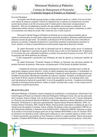 Ministerul Mediului şi Pădurilor
                            Unitatea de Management al Proiectului
                          “Controlul Integrat al Poluării cu Nutrienţi”
Guvernul României.
        Investiţiile sunt absolut necesare pentru a reduce poluarea apelor şi a solului. Este nevoie însă
şi de măsuri de reducere a poluării. Extrem de important este ca oamenii să conştientizeze riscurile
acestui tip de poluare şi să afle că aceasta poate fi redusă printr-o depozitare corespunzatoare a
deşeurilor. Mai ales că îndepărtarea nitraţilor din apa potabila este scumpă şi complicată. S-au
experimentat tehnici chimice si biochimice sau se recurge la amestecarea apelor contaminate cu altele
cu concentratie mai redusa de azotati. Dar e mult mai usor si ieftin să previi.

        Proiectul Controlul Integrat al Poluării cu Nutrienţi are ca scop reducerea poluării apei şi
solului cu nutrienţi prin investiţii pentru depozitarea gunoiului de grajd şi informarea publicului pentru
păstrarea surselor de apă curate. Investitiţiile se derulează în 69 de localităţi din zone vulnerabile la
poluarea cu nutrienţi. Campania de promovare a proiectului urmăreşte conştientizarea oamenilor la
riscul poluării cu nitraţi şi responsabilizarea acestora pentru depozitarea deşeurilor animale.

        În cadrul Proiectului au fost date în folosinţă încă de la sfârşitul anului trecut 14 platforme
comunale de depozitare a gunoiului de grajd. În lunile iunie şi iulie au fost finalizate alte 18 platforme
în 18 comune din zone vulnerabile la poluarea cu nitraţi. Este prevăzut în proiect ca în mai 2013 să fie
recepţionate alte 40 de platforme de colectare.
      O altă componentă a proiectului este înfiinţarea de staţii de epurare şi construcţia reţelelor de
canalizare.
        În cadrul Proiectului ”Controlul Integrat al Poluării cu Nutrienţi sunt prevăzute plantări de
perdele forestiere de protecţie. Până acum s-au plantat peste 130 de hectare de perdele forestiere.

           Campania de informare a proiectului intenţionează să coopteze autorităţi locale şi lideri de
grup pentru atingerea acestor obiective. Astfel, în cadrul campaniei sunt organizate 11 workshopuri în
cele 11 Administraţii Regionale Bazinale din România. Experţii de mediu discută cu reprezentanţii au-
torităţilor locale pentru identificarea metodelor de reducere a poluării. Totodată, se desfăşoară şi semi-
narii locale în 86 de comune din România, al căror scop este acelaşi ca şi al workshop-urilor, însă
mult mai punctual şi aplicat de această dată, la nivel de gospodărie sau fermă. Campania de informare
cuprinde şi traininguri pentru profesori, medici şi medici veterinari dar şi copii, în care aceştia sunt fa-
miliarizaţi cu scopurile proiectului.

REALITATEA.NET
Ministerul Mediului si Padurilor a lansat Campania de sensibilizare si constientizare a Proiectului Con-
trolul Integrat al Poluarii cu Nutrienti in Bazinul Hidrografic Dobrogea-Litoral, din care fac parte jude-
tele Constanta, Tulcea si Braila. Este cel de-al saselea workshop organizat in cele 11 bazine hidrografi-
ce. Proiectul este derulat de Ministerul Mediului si Padurilor impreuna cu Banca Mondiala si Guvernul
Romaniei. Workshop-ul se adreseaza reprezentantilor Agentiei pentru Protectia Mediului, APIA, Au-
toritatea Sanitar Veterinara, DSP, Garda de Mediu, Directia pentru Agricultura, Companii de apa si au-
toritati locale din judetele Constanta, Tulcea si Braila. Pe duarata a doua zile,consultantii UMP din ca-
drul Ministerului Mediului si Padurilor Sorin RADULESCU si Manuela UDROIU impreuna cu exper-
tii de mediu ai Univesitatii Ecologice prof.univ.dr.ing Vladimir ROJANSKI si univ.dr. Giuliano TEVI
au informat si au identificat solutii viabile pentru reducerea in viitor a poluarii apelor cu nitrati si nitri-
ti. Printre prezentarile specialistilor au fost: Poluarea si efectele ei asupra mediului. Masuri de protectia
mediului- (Vladimir ROJANSKI), Planul de management al nutrientilor lanivel de ferma- ( Sorin RA-


                                                                    Adresa: B-dul Libertăţii nr. 12, Sector 5, Bucureşti
                                                                                      Telefon Centrală: 021 316 02 15
                                                                                               http://www.mmediu.ro
 
