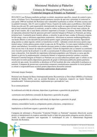Ministerul Mediului şi Pădurilor
                           Unitatea de Management al Proiectului
                         “Controlul Integrat al Poluării cu Nutrienţi”
DULESCU) sau Poluarea mediului geologic cu nitrati, mecanisme specifice, masuri de control si pro-
tectie - (Giuliano Tevi). Preocuparea pentru pastrarea surselor de apa este o prioritate in contextul in
care peste 1900 de localitati din Romania sunt vulnerabile la poluarea cu nitrati. 69 dintre acestea sunt
in judetul Constanta. Alte 41 sunt in judetul Tulcea. Expertii de mediu spun ca problema a fost identi-
ficata inca din anii 90, cand organizatiile internationale de mediu au sugerat primele masuri in Roma-
nia privind controlul poluarii cu nutrienti, avand in vedere ca Dunarea este cel mai mare colector de
ape al tarii noastre, dar si unul dintre colectorii importanti ai Europei. Constanta, litoralul, Delta Duna-
rii reprezinta elementul final de apreciere privind Controlul Integrat al Poluarii cu Nutrienti, pe intreg
teritoriul tarii. Cantitatile peste limitele admise, a nitratilor in apa de baut, conduc la blocarea oxigenu-
lui din sange, ceea ce afecteaza capacitatea respiratorie. Afectiunea se numeste methemoglobinemie,
sau boala albastra si este deosebit de periculoasa pentru sugari, putand provoca moartea. Specialistii
atrag atentia ca odata ingerati, nitratii se transforma in nitriti - substante extrem de toxice pentru orga-
nismul uman. Limita admisa pentru nitrati in apa este de 50 mg/litru. Cei mai expusi imbolnavirilor cu
nitrati sunt bebelusii. Investitiile sunt absolut necesare pentru a reduce poluarea apelor si a solului.
Este nevoie insa si de masuri de reducere a poluarii. Extrem de important este ca oamenii sa constienti-
zeze riscurile acestui tip de poluare si sa afle ca aceasta poate fi redusa printr-o depozitare corespunza-
toare a deseurilor. Este deosebit de importanta informarea populatiei care foloseste ca sursa apa din
fantani cu privire la amplasamentul, constructia fantanii si asigurarea protectiei sanitare a acesteia.
Proiectul Controlul Integrat al Poluarii cu Nutrienti are ca scop reducerea poluarii apei si solului cu nu-
trienti prin investitii pentru depozitarea gunoiului de grajd si informarea publicului pentru pastrarea
surselor de apa curate. Investititiile se deruleaza in 69 de localitati din zone vulnerabile la poluarea cu
nutrienti. Campania de promovare a proiectului urmareste constientizarea oamenilor la riscul poluarii
cu nitrati si responsabilizarea acestora pentru depozitarea deseurilor animale
                                     Informaţii suplimentare despre proiect
Informaţii despre finanţare

Proiectul este finanţat de Banca Internaţională pentru Reconstrucţie şi Dezvoltare (BIRD) şi Facilitatea
Globală de Mediu (GEF), care au acordat României un împrumut, respectiv un Ajutor financiar
nerambursabil. Valoarea proiectului, implementat pe o perioadă de 5 ani,

În ce consta proiectul

Se realizează activităţi de colectare, depozitare şi gestionare a gunoiului de grajd prin:

-construcţia unor platforme comunale de depozitare a gunoiului de grajd,

-dotarea gospodăriilor cu platforme individuale de depozitare a gunoiului de grajd

-dotarea comunităţilor locale cu echipamente pentru colectarea, compostarea şi

împrăştierea ca fertilizant organic a gunoiului de grajd.

Campania de informare a Proiectului "Controlul Poluării cu Nutrienţi" transmite obiectivele acestui
proiect şi intenţionează să coopteze autorităţi locale şi lideri de grup pentru atingerea acestor obiective.
Astfel, în cadrul campaniei sunt organizate 11 workshopuri în cele 11 Administraţii Regionale
Bazinale din România.

                                                                   Adresa: B-dul Libertăţii nr. 12, Sector 5, Bucureşti
                                                                                     Telefon Centrală: 021 316 02 15
                                                                                              http://www.mmediu.ro
 
