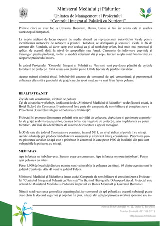Ministerul Mediului şi Pădurilor
                           Unitatea de Management al Proiectului
                         “Controlul Integrat al Poluării cu Nutrienţi”
Primele cinci au avut loc la Covasna, Bucuresti, Buzau, Bacau si Iasi iar acesta este al saselea
workshop al campaniei.

La aceste ateliere de lucru experţii de mediu discută cu reprezentanţii autorităţilor locale pentru
identificarea metodelor de reducere a poluării. Totodată, se desfăşoară şi seminarii locale în 86 de
comune din România, al căror scop este acelaşi ca şi al workshop-urilor, însă mult mai punctual şi
aplicat de această dată, la nivel de gospodărie sau fermă. Campania de informare cuprinde şi
traininguri pentru profesori, medici şi medici veterinari dar şi copii, în care aceştia sunt familiarizaţi cu
scopurile proiectului nostru.

În cadrul Proiectului "Controlul Integrat al Poluării cu Nutrienţi sunt prevăzute plantări de perdele
forestiere de protecţie. Până acum s-au plantat peste 130 de hectare de perdele forestiere.

Aceste măsuri elimină riscul îmbolnăvirii cauzate de consumul de apă contaminată şi promovează
utilizarea eficientă a gunoiului de grajd care, în acest mod, nu va mai fi un factor poluant.



REALITATEA.NET
Zeci de sate constantene, afectate de poluare
Cel de-al şaselea workshop, desfăşurat de de „Ministerul Mediului şi Pădurilor“ se desfăşoară astăzi, la
Hotel Oxford din Constanţa. Evenimentul face parte din campania de sensibilizare şi conştientizare a
Proiectului „Controlul Integrat al Poluării cu Nutrienţi“.

Proiectul îşi propune diminuarea poluării prin activităţi de colectare, depozitare şi gestionare a gunoiu-
lui de grajd, reabilitarea pajiştilor, crearea de bariere vegetale de protecţie, prin împădurirea cu puieţi
forestieri, dar mai ales dezvoltarea de sisteme de colectare a apelor menajere.

În 33 de sate din judeţul Constanţa s-a constatat, în anul 2011, un nivel ridicat al poluării cu nitraţi.
Aceste substanţe pot produce îmbolnăvirea oamenilor şi afectează întreg ecosistemul. Prioritatea pen-
tru păstrarea surselor de apă este o prioritate în contextul în care peste 1900 de localităţi din ţară sunt
vulnerabile la poluarea cu nitraţi.

MEDIAFAX
Apa infestata ne imbolnaveste. Suntem ceea ce consumam. Apa infestata ne poate imbolnavi. Putem
opri poluarea cu nitrati.
Peste 1.900 de localităţi din tara noastra sunt vulnerabile la poluarea cu nitraţi. 69 dintre acestea sunt în
judeţul Constanţa. Alte 41 sunt în judeţul Tulcea.

Ministerul Mediului şi Pădurilor a lansat astăzi Campania de sensibilizare şi conştientizare a Proiectu-
lui “Controlul Integrat al Poluarii cu Nutrienţi” în Bazinul Hidrografic Dobrogea-Litoral. Proiectul este
derulat de Ministerul Mediului şi Pădurilor împreună cu Banca Mondială şi Guvernul României.

Nitraţii scad rezistenţa generală a organismului, iar consumul de apă poluată cu această substanţă poate
duce chiar la decesul sugarilor şi copiilor. În plus, nitraţii din apă pot provoca avorturi spontane sau in-


                                                                   Adresa: B-dul Libertăţii nr. 12, Sector 5, Bucureşti
                                                                                     Telefon Centrală: 021 316 02 15
                                                                                              http://www.mmediu.ro
 