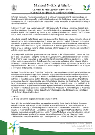 Ministerul Mediului şi Pădurilor
                           Unitatea de Management al Proiectului
                         “Controlul Integrat al Poluării cu Nutrienţi”
fertilitate masculină. Cea mai importantă sursă de intoxicare cu nitraţi şi nitriţi o reprezintă apa din
fântână. În majoritatea comunelor şi satelor din România, apa din fântână este poluată cu această sub-
stanţă provenită din depozitarea haotică a gunoiului de grajd şi a latrinelor neimpermeabilizate din go-
spodăriile oamenilor.

Este motivul pentru care preocuparea pentru păstrarea surselor de apă este o prioritate. În acest scop,
zeci de reprezentanţi ai Agenţiei pentru Protecţia Mediului, APIA, Autoritatea Sanitar Veterinară, DSP,
Garda de Mediu, Direcţia pentru Agricultură şi autorităţi locale din judeţele Constanţa, Tulcea, şi Brăi-
la s-au reunit, la Constanţa, la un workshop dedicat reducerii poluării apelor cu nitraţi.

„Constanta, litoralul, Delta Dunarii reprezinta elementul final de apreciere privind Controlul Integrat al
Poluarii cu Nutrienti, pe intreg teritoriul tarii” sustine prof. univ. dr. Vladimir Rojanschi, moderatorul
seminarului. Expertul de mediu sustine ca problema a fost identificata inca din anii 90, cand organiza-
tiile internationale de mediu au sugerat primele masuri in Romania privind controlul poluarii cu nu-
trienti, avand in vedere ca Dunarea este cel mai mare colector de ape al tarii noastre, dar si unul dintre
colectorii importanti ai Europei.

„Noi inregistram o calitate a apei nu doar din Delta Dunarii, ci din tot ce colecteaza Dunarea din Euro-
pa pe care o traverseaza, a completat Viorica Bîscă, guvernatorul Administratia Rezervatiei Biosferei
Delta Dunării, care a precizat ca se lucreaza intens la imbunatatirea calitatii apei potabile si se cauta
solutii pentru protejarea vietii in Delta Dunarii. De exemplu, de anul acesta, a fost interzisa folosirea
substantelor chimice, atat pentru protectia plantelor, cat si sub forma de ingrasaminte. Se foloseste doar
ingrasamant natural. Dar avand in vedere ca se discuta despre o zona unica in Europa, se are in vedere
o convietuire perfecta intre om si natura.

Proiectul Controlul Integrat al Poluării cu Nutrienţi are ca scop reducerea poluării apei şi solului cu nu-
trienţi prin investiţii pentru depozitarea gunoiului de grajd şi informarea publicului pentru păstrarea
surselor de apă curate. Investitiţiile se derulează în 69 de localităţi din zone vulnerabile la poluarea cu
nutrienţi. În cadrul Proiectului au fost date în folosinţă încă de la sfârşitul anului trecut 14 platforme
comunale de depozitare a gunoiului de grajd. În lunile iunie şi iulie au fost finalizate alte 18 platforme
în 18 comune din zone vulnerabile la poluarea cu nitraţi. Este prevăzut în proiect ca în mai 2013 să fie
recepţionate alte 40 de platforme de colectare. O altă componentă a proiectului este înfiinţarea de staţii
de epurare şi construcţia reţelelor de canalizare. În cadrul Proiectului ”Controlul Integrat al Poluării cu
Nutrienţi mai sunt prevăzute plantări de perdele forestiere de protecţie. Până acum s-au plantat peste
130 de hectare de perdele forestiere.

RTV.net
33 de sate constantene au probleme cu apa poluata cu nitrati

Peste 40% din populatia Romaniei nu are acces la apa potabila lipsita de risc. In judetul Constanta,
exista localitati cu surse de apa afectate de nitrati. Ministerul Mediului si Padurilor organizeaza la
Constanta un workshop in cadrul campaniei de sensibilizare si constientizare a Proiectului „Controlul
integrat al Poluarii cu Nutrienti . Lucrarile au fost deschise ieri, in prezenta Danielei Serban, director
Serviciul Monitorizare din cadrul Agentiei pentru Protectia Mediului, a lui Vasile Petro, prim-comisar
al Garzii Nationale de Mediu - Comisariatul Regional Constanta, a Vioricai Bisca, guvernator
Administratia Rezervatiei Biosferei Delta Dunarii, precum si a Lilianei Teodorof, sef Laborator


                                                                  Adresa: B-dul Libertăţii nr. 12, Sector 5, Bucureşti
                                                                                    Telefon Centrală: 021 316 02 15
                                                                                             http://www.mmediu.ro
 