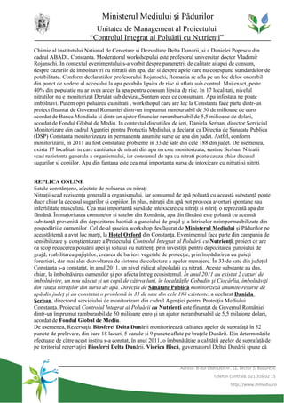 Ministerul Mediului şi Pădurilor
                           Unitatea de Management al Proiectului
                         “Controlul Integrat al Poluării cu Nutrienţi”
Chimie al Institutului National de Cercetare si Dezvoltare Delta Dunarii, si a Danielei Popescu din
cadrul ABADL Constanta. Moderatorul workshopului este profesorul universitar doctor Vladimir
Rojanschi. In contextul evenimentului s-a vorbit despre parametrii de calitate ai apei de consum,
despre cazurile de imbolnaviri cu nitratii din apa, dar si despre apele care nu corespund standardelor de
potabilitate. Conform declaratiilor profesorului Rojanschi, Romania se afla pe un loc deloc onorabil
din punct de vedere al accesului la apa potabila lipsita de risc si aflata sub control. Mai exact, peste
40% din populatie nu ar avea acces la apa pentru consum lipsita de risc. In 17 localitati, nivelul
nitratilor nu e monitorizat Derulat sub deviza „Suntem ceea ce consumam. Apa infestata ne poate
imbolnavi. Putem opri poluarea cu nitrati , workshopul care are loc la Constanta face parte dintr-un
proiect finantat de Guvernul Romaniei dintr-un imprumut rambursabil de 50 de milioane de euro
acordat de Banca Mondiala si dintr-un ajutor financiar nerambursabil de 5,5 milioane de dolari,
acordat de Fondul Global de Mediu. In contextul discutiilor de ieri, Daniela Serban, director Serviciul
Monitorizare din cadrul Agentiei pentru Protectia Mediului, a declarat ca Directia de Sanatate Publica
(DSP) Constanta monitorizeaza in permanenta anumite surse de apa din judet. Astfel, conform
monitorizarii, in 2011 au fost constatate probleme in 33 de sate din cele 188 din judet. De asemenea,
exista 17 localitati in care cantitatea de nitrati din apa nu este monitorizata, sustine Serban. Nitratii
scad rezistenta generala a organismului, iar consumul de apa cu nitrati poate cauza chiar decesul
sugarilor si copiilor. Apa din fantana este cea mai importanta sursa de intoxicare cu nitrati si nitriti


REPLICA ONLINE
Satele constănţene, afectate de poluarea cu nitraţi
Nitraţii scad rezistenţa generală a organismului, iar consumul de apă poluată cu această substanţă poate
duce chiar la decesul sugarilor şi copiilor. În plus, nitraţii din apă pot provoca avorturi spontane sau
infertilitate masculină. Cea mai importantă sursă de intoxicare cu nitraţi şi nitriţi o reprezintă apa din
fântână. În majoritatea comunelor şi satelor din România, apa din fântână este poluată cu această
substanţă provenită din depozitarea haotică a gunoiului de grajd şi a latrinelor neimpermeabilizate din
gospodăriile oamenilor. Cel de-al şaselea workshop desfăşurat de Ministerul Mediului şi Pădurilor pe
această temă a avut loc marţi, la Hotel Oxford din Constanţa. Evenimentul face parte din campania de
sensibilizare şi conştientizare a Proiectului Controlul Integrat al Poluării cu Nutrienţi, proiect ce are
ca scop reducerea poluării apei şi solului cu nutrienţi prin investiţii pentru depozitarea gunoiului de
grajd, reabilitarea pajiştilor, crearea de bariere vegetale de protecţie, prin împădurirea cu puieţi
forestieri, dar mai ales dezvoltarea de sisteme de colectare a apelor menajere. În 33 de sate din judeţul
Constanţa s-a constatat, în anul 2011, un nivel ridicat al poluării cu nitraţi. Aceste substanţe au dus,
chiar, la îmbolnăvirea oamenilor şi pot afecta întreg ecosistemul. În anul 2011 au existat 2 cazuri de
îmbolnăvire, un nou născut şi un copil de câteva luni, în localităţile Cobadin şi Ciocârlia, îmbolnăviţi
din cauza nitraţilor din sursa de apă. Direcţia de Sănătate Publică monitorizeză anumite resurse de
apă din judeţ şi au constatat o problemă în 33 de sate din cele 188 existente, a declarat Daniela
Şerban, directorul serviciului de monitorizare din cadrul Agenţiei pentru Protecţia Mediului
Constanţa. Proiectul Controlul Integrat al Poluării cu Nutrienţi este finanţat de Guvernul României
dintr-un împrumut ramburasbil de 50 milioane euro şi un ajutor nerambursabil de 5,5 milaione dolari,
acordat de Fondul Global de Mediu.
De asemenea, Rezervaţia Biosferei Delta Dunării monitorizează calitatea apelor de suprafaţă în 32
puncte de prelevare, din care 18 lacuri, 5 canale şi 9 puncte aflate pe braţele Dunării. Din determinările
efectuate de către acest institu s-a constat, în anul 2011, o îmbunătăţire a calităţii apelor de suprafaţă de
pe teritoriul rezervaţiei Biosferei Delta Dunării. Viorica Bîscă, guvernatorul Deltei Dunării spune că


                                                                   Adresa: B-dul Libertăţii nr. 12, Sector 5, Bucureşti
                                                                                     Telefon Centrală: 021 316 02 15
                                                                                              http://www.mmediu.ro
 