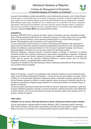 Ministerul Mediului şi Pădurilor
                           Unitatea de Management al Proiectului
                         “Controlul Integrat al Poluării cu Nutrienţi”
lucrează la imbunătăţirea calităţii apei potabile şi caută soluţii pentru protejarea vieţii în Delta Dunării.
Vorbim despre o convienţuire între om şi natură. N-am putea să spunem că oferim condiţii mai bune
doar omului. Tot ce înseamnă habitate şi specii din Delta Dunării nu pot fi conştientizate. Institutul
Delta Dunării arată că apa, în ultimi ani, are o calitate din ce in ce mai bună. Tot ceea ce înseamnă
agricultură, dacă pe parcurusl ultimilor ani au fost interzise aumite substanţe chimice, începând cu
anul acesta au interdicţie totată pentru orice substanţă chimică. Pot fi utilizate doar îngrăşăminte
naturale, a declarat Viorica Bîscă, guvernatorul Deltei Dunării.

GHIMPELE
România, AMENINŢATĂ cu poluarea de nitraţi. Tulcea şi Constanţa, cele mai vulnerabile localităţi
Peste 1.900 de localităţi din România sunt vulnerabile la poluarea cu nitraţi, dintre care 41 de localităţi
din Tulcea şi 69 din Constanţa. Aceste substanţe poluează apele ce se varsă în Marea Neagră şi
Dunăre, fiind dăunătoare atât ecosistemului, cât şi organismului uman.
Cea mai importantă sursă de intoxicare cu nitraţi o reprezintă apa din fântână, susţin specialiştii în
mediu, din cauza deşeurilor menajere aruncate din gospodăriile oamenilor de la sate. Reprezentantii
direcţiei de sănătate au constatat probleme în 33 de sate numai în judeţul Constanţa. Acest lucru se
datorează faptului că Dunărea este cel mai mare colector de ape din ţara noastră.
Ministerul Mediului a demarat proiectul “Controlul Integrat al Poluării cu Nutrienţi” în sprijinul
diminuării poluării prin colectarea, depozitatea şi gestionarea corespunzătoare a deşeurilor. Programul
presupune şi crearea unor bariere vegetale de protecţie prin împădurirea forestieră şi construirea mai
multor staţii de epurare. De asemenea, Ministerul Mediului a interzis, pentru acest an, folosirea
substanţelor chimice şi a îngrăşămintelor în Delta Dunării.
Programul este finanţat de Guvernul României, dintr-un împrumut rambursabil de 50 de milioane de
euro acordat de Banca Mondială.

CUGET LIBER

Mâine, la Constanţa, va avea loc un workshop pe tema protecţiei mediului şi care se adresează autori-
tăţilor locale din Bazinul Hidrografic Dobrogea – Litoral, din care fac parte judeţele Constanţa, Tulcea
şi Brăila. Se va discuta despre legislaţia europeană de mediu şi instituţiile europene, legislaţia de me-
diu din România, poluarea şi efectele ei asupra mediului, măsuri de protecţie a mediului, specificul ac-
tivităţilor de agricultură şi impactul asupra mediului şi va fi prezentat proiectul „Controlul integrat al
poluării cu nutrienţi”.
Acesta îşi propune diminuarea poluării prin activităţi de colectare, depozitare şi gestionare a gunoiului
de grajd, reabilitarea pajiştilor comunale şi crearea unor bariere vegetale de protecţie, prin împădurirea
cu puieţi forestieri, dar mai ales dezvoltarea de sisteme de colectare a apelor uzate menajere şi de con-
strucţie a staţiilor de epurare.


ADEVARUL
Fântânile care ne otrăvesc. Bem apă infestată cu nitraţi, substanţe periculoase pentru sănătate
Zeci de reprezentanţi ai Agenţiei pentru Protecţia Mediului, APIA, Autoritatea Sanitar Veterinară,
DSP, Garda de Mediu, Direcţia pentru Agricultură şi autorităţi locale din judeţele Constanţa, Tulcea, şi
Brăila s-au reunit, la Constanţa, la un workshop dedicat reducerii poluării apelor cu nitraţi.



                                                                   Adresa: B-dul Libertăţii nr. 12, Sector 5, Bucureşti
                                                                                     Telefon Centrală: 021 316 02 15
                                                                                              http://www.mmediu.ro
 