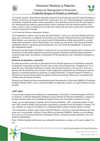 Ministerul Mediului şi Pădurilor
                           Unitatea de Management al Proiectului
                         “Controlul Integrat al Poluării cu Nutrienţi”
„Constanta, litoralul, Delta Dunarii reprezinta elementul final de apreciere privind Controlul Integrat al
Poluarii cu Nutrienti, pe intreg teritoriul tarii” sustine prof. univ. dr. Vladimir Rojanschi, moderatorul
seminarului. Expertul de mediu sustine ca problema a fost identificata inca din anii 90, cand organiza-
tiile internationale de mediu au sugerat primele masuri in Romania privind controlul poluarii cu nu-
trienti, avand in vedere ca Dunarea este cel mai mare colector de ape al tarii noastre, dar si unul dintre
colectorii importanti ai Europei.
A fost interzisă folosirea substanţelor chimice
„Noi înregistrăm o calitate a apei nu doar din Delta Dunării, ci din tot ce colectează Dunărea din Euro-
pa pe care o traversează, a completat Viorica Bîscă, guvernatorul Administraţia Rezervaţiei Biosferei
Delta Dunării, care a precizat că se lucrează intens la îmbunătăţirea calităţii apei potabile şi se caută
soluţii pentru protejarea vieţii în Delta Dunării. De exemplu, de anul acesta, a fost interzisă folosirea
substanţelor chimice, atât pentru protecţia plantelor, cât şi sub formă de îngrăşăminte. Se foloseste
doar îngrăşământ natural.
Proiectul Controlul Integrat al Poluării cu Nutrienţi are ca scop reducerea poluării apei şi solului cu nu-
trienţi prin investiţii pentru depozitarea gunoiului de grajd şi informarea publicului pentru păstrarea
surselor de apă curate. Investitiţiile se derulează în 69 de localităţi din zone vulnerabile la poluarea cu
nutrienţi.
Platforme de depozitare a deşeurilor
În cadrul proiectului au fost date în folosinţă încă de la sfârşitul anului trecut 14 platforme comunale
de depozitare a gunoiului de grajd. În lunile iunie şi iulie au fost finalizate alte 18 platforme în 18 co-
mune din zone vulnerabile la poluarea cu nitraţi. Este prevăzut în proiect ca în mai 2013 să fie rece-
pţionate alte 40 de platforme de colectare. O altă componentă a proiectului este înfiinţarea de staţii de
epurare şi construcţia reţelelor de canalizare. În cadrul Proiectului ”Controlul Integrat al Poluării cu
Nutrienţi mai sunt prevăzute plantări de perdele forestiere de protecţie. Până acum s-au plantat peste
130 de hectare de perdele forestiere.
Proiectul este finantat de Banca Internatională pentru Reconstructie si Dezvoltare (BIRD) si Facilitatea
Globală de Mediu (GEF), care au acordat României un împrumut, respectiv un Ajutor financiar neram-
bursabil.


ADEVARUL
Cu ocazia unei campanii de sensibilizare şi conştientizare a Proiectului „Controlul Integrat al Poluarii
cu Nutrienţi“ în Bazinul Hidrografic Dobrogea-Litoral (derulate de Ministerul Mediului) s-a lansat in-
formaţia conform căreia 41 de localităţi din judeţul Tulcea sunt vulnerabile la poluarea cu nitraţi.
Astăzi, zeci de reprezentanţi ai Agenţiei pentru Protecţia Mediului, APIA, Autoritatea Sanitar Veteri-
nară, DSP, Garda de Mediu, Direcţia pentru Agricultură şi autorităţi locale din judeţele Constanţa, Tul-
cea, şi Brăila s-au reunit, la Constanţa, la un workshop dedicat reducerii poluării apelor cu nitraţi.
„Noi inregistram o calitate a apei nu doar din Delta Dunarii, ci din tot ce colectează Dunarea din Euro-
pa pe care o traverseazaă, a declarat Viorica Bîscă, guvernatorul ARBDD,. Domnia sa a mai adăugat
că în acest an a fost interzisă folosirea substanţelor chimice, atât pentru protecţia plantelor, cât şi sub
formă de îngrăşăminte.
Peste 1.900 de localităţi din România sunt vulnerabile la poluarea cu nitraţi, iar 41 sunt în judeţul Tul-
cea.


                                                                   Adresa: B-dul Libertăţii nr. 12, Sector 5, Bucureşti
                                                                                     Telefon Centrală: 021 316 02 15
                                                                                              http://www.mmediu.ro
 