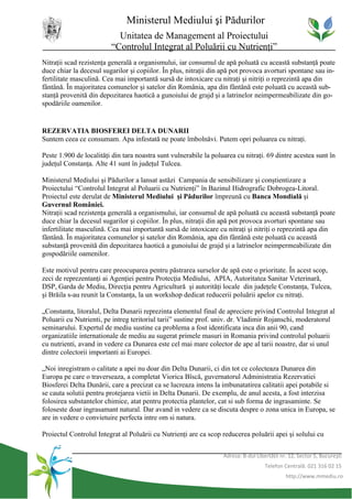 Ministerul Mediului şi Pădurilor
                           Unitatea de Management al Proiectului
                         “Controlul Integrat al Poluării cu Nutrienţi”
Nitraţii scad rezistenţa generală a organismului, iar consumul de apă poluată cu această substanţă poate
duce chiar la decesul sugarilor şi copiilor. În plus, nitraţii din apă pot provoca avorturi spontane sau in-
fertilitate masculină. Cea mai importantă sursă de intoxicare cu nitraţi şi nitriţi o reprezintă apa din
fântână. În majoritatea comunelor şi satelor din România, apa din fântână este poluată cu această sub-
stanţă provenită din depozitarea haotică a gunoiului de grajd şi a latrinelor neimpermeabilizate din go-
spodăriile oamenilor.


REZERVATIA BIOSFEREI DELTA DUNARII
Suntem ceea ce consumam. Apa infestată ne poate îmbolnăvi. Putem opri poluarea cu nitraţi.

Peste 1.900 de localităţi din tara noastra sunt vulnerabile la poluarea cu nitraţi. 69 dintre acestea sunt în
judeţul Constanţa. Alte 41 sunt în judeţul Tulcea.

Ministerul Mediului şi Pădurilor a lansat astăzi Campania de sensibilizare şi conştientizare a
Proiectului “Controlul Integrat al Poluarii cu Nutrienţi” în Bazinul Hidrografic Dobrogea-Litoral.
Proiectul este derulat de Ministerul Mediului şi Pădurilor împreună cu Banca Mondială şi
Guvernul României.
Nitraţii scad rezistenţa generală a organismului, iar consumul de apă poluată cu această substanţă poate
duce chiar la decesul sugarilor şi copiilor. În plus, nitraţii din apă pot provoca avorturi spontane sau
infertilitate masculină. Cea mai importantă sursă de intoxicare cu nitraţi şi nitriţi o reprezintă apa din
fântână. În majoritatea comunelor şi satelor din România, apa din fântână este poluată cu această
substanţă provenită din depozitarea haotică a gunoiului de grajd şi a latrinelor neimpermeabilizate din
gospodăriile oamenilor.

Este motivul pentru care preocuparea pentru păstrarea surselor de apă este o prioritate. În acest scop,
zeci de reprezentanţi ai Agenţiei pentru Protecţia Mediului, APIA, Autoritatea Sanitar Veterinară,
DSP, Garda de Mediu, Direcţia pentru Agricultură şi autorităţi locale din judeţele Constanţa, Tulcea,
şi Brăila s-au reunit la Constanţa, la un workshop dedicat reducerii poluării apelor cu nitraţi.

„Constanta, litoralul, Delta Dunarii reprezinta elementul final de apreciere privind Controlul Integrat al
Poluarii cu Nutrienti, pe intreg teritoriul tarii” sustine prof. univ. dr. Vladimir Rojanschi, moderatorul
seminarului. Expertul de mediu sustine ca problema a fost identificata inca din anii 90, cand
organizatiile internationale de mediu au sugerat primele masuri in Romania privind controlul poluarii
cu nutrienti, avand in vedere ca Dunarea este cel mai mare colector de ape al tarii noastre, dar si unul
dintre colectorii importanti ai Europei.

„Noi inregistram o calitate a apei nu doar din Delta Dunarii, ci din tot ce colecteaza Dunarea din
Europa pe care o traverseaza, a completat Viorica Bîscă, guvernatorul Administratia Rezervatiei
Biosferei Delta Dunării, care a precizat ca se lucreaza intens la imbunatatirea calitatii apei potabile si
se cauta solutii pentru protejarea vietii in Delta Dunarii. De exemplu, de anul acesta, a fost interzisa
folosirea substantelor chimice, atat pentru protectia plantelor, cat si sub forma de ingrasaminte. Se
foloseste doar ingrasamant natural. Dar avand in vedere ca se discuta despre o zona unica in Europa, se
are in vedere o convietuire perfecta intre om si natura.

Proiectul Controlul Integrat al Poluării cu Nutrienţi are ca scop reducerea poluării apei şi solului cu


                                                                   Adresa: B-dul Libertăţii nr. 12, Sector 5, Bucureşti
                                                                                     Telefon Centrală: 021 316 02 15
                                                                                              http://www.mmediu.ro
 