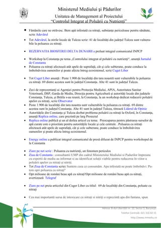Ministerul Mediului şi Pădurilor
                       Unitatea de Management al Proiectului
                     “Controlul Integrat al Poluării cu Nutrienţi”

•   Fântânile care ne otrăvesc. Bem apă infestată cu nitraţi, substanţe periculoase pentru sănătate,
    scrie Adevărul
•   Tot Adevărul, la stirile locale de Tulcea scrie: 41 de localităţi din judeţul Tulcea sunt vulnera-
    bile la poluarea cu nitraţi.

•   REZERVATIA BIOSFEREI DELTA DUNARII a preluat integral comunicatul INPCP

•   Workshop la Constanţa pe tema „Controlului integrat al poluării cu nutrienţi“, anunţă Jurnalul
    de Constanta
•   Poluarea cu nitraţi afectează atât apele de suprafaţă, cât şi cele subterane, poate conduce la
    îmbolnăvirea oamenilor şi poate afecta întreg ecosistemul, scrie Cuget Liber

•   Tot Cuget Liber anunţă : Peste 1.900 de localităţi din tara noastră sunt vulnerabile la poluarea
    cu nitraţi. 69 dintre acestea sunt în judeţul Constanţa. Alte 41 sunt în judeţul Tulcea.

•   Zeci de reprezentanţi ai Agenţiei pentru Protecţia Mediului, APIA, Autoritatea Sanitar
    Veterinară, DSP, Garda de Mediu, Direcţia pentru Agricultură şi autorităţi locale din judeţele
    Constanţa, Tulcea, şi Brăila s-au reunit, la Constanţa, la un workshop dedicat reducerii poluării
    apelor cu nitraţi, scrie Observator
•   Peste 1.900 de localităţi din tara noastra sunt vulnerabile la poluarea cu nitraţi. 69 dintre
    acestea sunt în judeţul Constanţa. Alte 41 sunt în judeţul Tulcea, titrează Liderul de Opinie
•   Autorităţile din Constanţa şi Tulcea dezbat problema poluării cu nitraţi la Oxford, în Constanţa,
    anunţă Replica online, care prezintă pe larg Proiectul
•   Replica online publică şi un al doilea articol cu tema: Preocuparea pentru păstrarea surselor de
    apă curate este o prioritate pentru autorităţile locale şi cele centrale . Poluarea cu nitraţi
    afectează atât apele de suprafaţă, cât şi cele subterane, poate conduce la îmbolnăvirea
    oamenilor şi poate afecta întreg ecosistemul.

•   Energy online a publicat integral comunicatul de presă difuzat de INPCP pentru workshopul de
    la Constanta

•   Ziare pe net scrie : Poluarea cu nutrienţi, un fenomen periculos
•   Ziua de Constanta : consultantii UMP din cadrul Ministerului Mediului si Padurilor împreuna
    cu expertii de mediu au informat si au identificat soluţii viabile pentru reducerea în viitor a
    poluării apelor cu nitraţi şi nitriţi.
•   Tot Ziua de Constanta scrie: Suntem ceea ce consumăm. Apa infestată ne poate îmbolnăvi. Pu-
    tem opri poluarea cu nitraţi"
•   Opt milioane de români beau apă cu nitraţi!Opt milioane de români beau apă cu nitraţi,
    avertizează Telegraf

•   Ziare pe net preia articolul din Cuger Liber cu titlul: 69 de localităţi din Constanţa, poluate cu
    nitraţi

•   Cea mai importantă sursa de intoxicare cu nitraţi si nitriţi o reprezintă apa din fantana, spun


                                                              Adresa: B-dul Libertăţii nr. 12, Sector 5, Bucureşti
                                                                                Telefon Centrală: 021 316 02 15
                                                                                         http://www.mmediu.ro
 