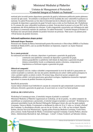 Ministerul Mediului şi Pădurilor
                           Unitatea de Management al Proiectului
                         “Controlul Integrat al Poluării cu Nutrienţi”
nutrienţi prin investiţii pentru depozitarea gunoiului de grajd şi informarea publicului pentru păstrarea
surselor de apă curate. Investitiţiile se derulează în 69 de localităţi din zone vulnerabile la poluarea cu
nutrienţi. În cadrul Proiectului au fost date în folosinţă încă de la sfârşitul anului trecut 14 platforme
comunale de depozitare a gunoiului de grajd. În lunile iunie şi iulie au fost finalizate alte 18 platforme
în 18 comune din zone vulnerabile la poluarea cu nitraţi. Este prevăzut în proiect ca în mai 2013 să fie
recepţionate alte 40 de platforme de colectare. O altă componentă a proiectului este înfiinţarea de staţii
de epurare şi construcţia reţelelor de canalizare. În cadrul Proiectului ”Controlul Integrat al Poluării cu
Nutrienţi mai sunt prevăzute plantări de perdele forestiere de protecţie. Până acum s-au plantat peste
130 de hectare de perdele forestiere.

Informatii suplimentare despre proiect
Informatii despre finantare
Proiectul este finantat de Banca Internatională pentru Reconstructie si Dezvoltare (BIRD) si Facilitatea
Globală de Mediu (GEF), care au acordat României un împrumut, respectiv un Ajutor financiar
nerambursabil.

În ce consta proiectul
Se realizează activităti de colectare, depozitare si gestionare a gunoiului de grajd prin:
        -      constructia unor platforme comunale de depozitare a gunoiului de grajd,
        -      dotarea gospodăriilor cu platforme individuale de depozitare a gunoiului de grajd
        -      dotarea comunitătilor locale cu echipamente pentru colectarea, compostarea si
               împrăstierea ca fertilizant organic a gunoiului de grajd.

Obiectivul campaniei
Scopul campaniei este de a induce schimbări comportamentale la nivel de individ si grup pentru un
control al poluării cu nutrienti, dar mai ales pentru identificarea de solutii viabile pentru protejarea în
viitor a poluării apelor cu nitrati si nitriti. Pe termen lung, obiectivul acestei campanii este
îmbunătătirea calitătii vietii prin practicarea agriculturii ecologice, împădurirea terenurilor improprii
agriculturii si crearea de perdele forestiere de protectie.

Beneficiile proiectului
Aceste măsuri elimină riscul îmbolnăvirii cauzate de consumul de apă contaminată si promovează
utilizarea eficientă a gunoiului de grajd care, în acest mod, nu va mai fi un factor poluant.

JURNAL DE CONSTANTA

Workshop la Constanţa pe tema „Controlului integrat al poluării cu nutrienţi“
Ministerul Mediului şi Pădurilor organizează un workshop, cel de-al şaselea, în cadrul campaniei de
sensibilizare şi conştientizare a proiectului „Controlul integrat al poluării cu nutrienţi“. Workshop-ul se
adresează autorităţilor locale din Bazinul Hidrografic Dobrogea-Litoral, din care fac parte judeţele
Constanţa, Tulcea şi Brăila. Evenimentul se desfăşoară în zilele de 10 şi 11 iulie a.c, la hotel „Oxford“
din Constanţa. La deschiderea oficială, care are loc pe 10 iulie, ora 11.00, vor lua cuvântul: Daniela
Şerban, director Serviciul Monitorizare, Agenţia pentru Protecţia Mediului Constanţa; Vasile Petro,
prim comisar, Garda Naţională de Mediu, Comisariatul regional Constanţa; Camelia Pulbere, director
tehnic, Administraţia Bazinală de Apă „Dobrogea – Litoral“; Liliana Teodorof, şef laborator chimie,


                                                                   Adresa: B-dul Libertăţii nr. 12, Sector 5, Bucureşti
                                                                                     Telefon Centrală: 021 316 02 15
                                                                                              http://www.mmediu.ro
 