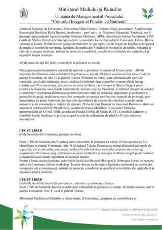 Ministerul Mediului şi Pădurilor
                           Unitatea de Management al Proiectului
                         “Controlul Integrat al Poluării cu Nutrienţi”
Institutul Naţional de Cercetare şi Dezvoltare Delta Dunării; Viorica Bîscă, guvernator, Administraţia
Rezervaţiei Biosferei Delta Dunării; moderator – prof. univ. dr. Vladimir Rojanschi. Totodată, vor fi
prezenţi reprezentanţii Agenţiei pentru Protecţia Mediului, APIA, Autoritatea Sanitar-Veterinară, DSP,
Garda de Mediu, Direcţia pentru Agricultură şi autorităţi locale din judeţele Constanţa, Tulcea, Brăila,
Ialomiţa şi Galaţi. Printre temele supuse dezbaterilor se vor regăsi şi cele legate de legislaţia europeană
de mediu şi instituţiile europene, legislaţia de mediu din România şi instituţiile de mediu, poluarea şi
efectele ei asupra mediului, măsuri de protecţie a mediului, specificul activităţilor din agricultură şi
impactul asupra mediului

69 de surse de apă din judeţ vulnerabile la poluarea cu nitraţi

Preocuparea pentru păstrarea surselor de apă este o prioritate în contextul în care peste 1.900 de
localităţi din România sunt vulnerabile la poluarea cu nitraţi. 69 dintre acestea au fost identificate în
judeţul Constanţa, iar alte 41 în judeţul Tulcea. Poluarea cu nitraţi, care afectează atât apele de
suprafaţă, cât şi cele subterane, poate conduce la îmbolnăvirea oamenilor şi poate afecta întreg
ecosistemul. Pe termen lung, deversarea acestora în Dunăre şi mai apoi în Marea Neagră poate
conduce la dispariţia unui număr important de animale marine. Proiectul „Controlul integrat al poluării
cu nutrienţi“ îşi propune diminuarea poluării prin activităţi de colectare, depozitare şi gestionare a
gunoiului de grajd, reabilitarea pajiştilor comunale şi crearea unor bariere vegetale de protecţie, prin
împădurirea cu puieţi forestieri, dar mai ales dezvoltarea de sisteme de colectare a apelor uzate
menajere şi de construcţie a staţiilor de epurare. Proiectul este finanţat de Guvernul României, dintr-un
împrumut rambursabil de 50 mil. euro, acordat de Banca Mondială, şi un ajutor financiar
nerambursabil de 5,5 mil. USD, acordat de Fondul Global de Mediu (GEF). Consiliile judeţene şi
consiliile locale implicate în proiect asigură o cotă de cofinanţare de până la 5% din valoarea
investiţiilor


CUGET LIBER
69 de localităţi din Constanţa, poluate cu nitraţi

Peste 1.900 de localităţi din România sunt vulnerabile la poluarea cu nitraţi. 69 din acestea au fost
identificate în judeţul Constanţa. Alte 41 în judeţul Tulcea. Poluarea cu nitraţi afectează atât apele de
suprafaţă, cât şi cele subterane, poate conduce la îmbolnăvirea oamenilor şi poate afecta întreg
ecosistemul. Pe termen lung, deversarea acestora în Dunăre şi mai apoi în Marea neagră poate conduce
la dispariţia unui număr important de animale marine.
Pentru a limita această poluare, autorităţile locale din Bazinul Hidrografic Dobrogea-Litoral se reunesc
astăzi, la Constanţa, într-un workshop. Temele discute au în vedere legislaţia europeană de mediu atât
europeană, cât şi românească, măsuri de protecţie a mediului şi specificul activităţilor din agricultură şi
impactul asupra mediului.

CUGET LIBER
Fântânile din 69 de localităţi constănţene, infestate cu substanţe chimice
Peste 1.900 de localităţi din tara noastră sunt vulnerabile la poluarea cu nitraţi. 69 dintre acestea sunt în
judeţul Constanţa. Alte 41 sunt în judeţul Tulcea.

Ministerul Mediului şi Pădurilor a lansat marţi, la Constanţa, campania de sensibilizare şi


                                                                   Adresa: B-dul Libertăţii nr. 12, Sector 5, Bucureşti
                                                                                     Telefon Centrală: 021 316 02 15
                                                                                              http://www.mmediu.ro
 