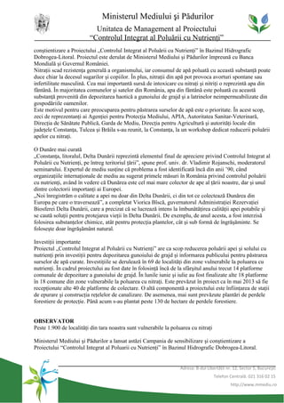 Ministerul Mediului şi Pădurilor
                           Unitatea de Management al Proiectului
                         “Controlul Integrat al Poluării cu Nutrienţi”
conştientizare a Proiectului „Controlul Integrat al Poluării cu Nutrienţi” în Bazinul Hidrografic
Dobrogea-Litoral. Proiectul este derulat de Ministerul Mediului şi Pădurilor împreună cu Banca
Mondială şi Guvernul României.
Nitraţii scad rezistenţa generală a organismului, iar consumul de apă poluată cu această substanţă poate
duce chiar la decesul sugarilor şi copiilor. În plus, nitraţii din apă pot provoca avorturi spontane sau
infertilitate masculină. Cea mai importantă sursă de intoxicare cu nitraţi şi nitriţi o reprezintă apa din
fântână. În majoritatea comunelor şi satelor din România, apa din fântână este poluată cu această
substanţă provenită din depozitarea haotică a gunoiului de grajd şi a latrinelor neimpermeabilizate din
gospodăriile oamenilor.
Este motivul pentru care preocuparea pentru păstrarea surselor de apă este o prioritate. În acest scop,
zeci de reprezentanţi ai Agenţiei pentru Protecţia Mediului, APIA, Autoritatea Sanitar-Veterinară,
Direcţia de Sănătate Publică, Garda de Mediu, Direcţia pentru Agricultură şi autorităţi locale din
judeţele Constanţa, Tulcea şi Brăila s-au reunit, la Constanţa, la un workshop dedicat reducerii poluării
apelor cu nitraţi.

O Dunăre mai curată
„Constanţa, litoralul, Delta Dunării reprezintă elementul final de apreciere privind Controlul Integrat al
Poluării cu Nutrienţi, pe întreg teritoriul ţării”, spune prof. univ. dr. Vladimir Rojanschi, moderatorul
seminarului. Expertul de mediu susţine că problema a fost identificată încă din anii ’90, când
organizaţiile internaţionale de mediu au sugerat primele măsuri în România privind controlul poluării
cu nutrienţi, având în vedere că Dunărea este cel mai mare colector de ape al ţării noastre, dar şi unul
dintre colectorii importanţi ai Europei.
„Noi înregistrăm o calitate a apei nu doar din Delta Dunării, ci din tot ce colectează Dunărea din
Europa pe care o traversează”, a completat Viorica Bîscă, guvernatorul Administraţiei Rezervaţiei
Biosferei Delta Dunării, care a precizat că se lucrează intens la îmbunătăţirea calităţii apei potabile şi
se caută soluţii pentru protejarea vieţii în Delta Dunării. De exemplu, de anul acesta, a fost interzisă
folosirea substanţelor chimice, atât pentru protecţia plantelor, cât şi sub formă de îngrăşăminte. Se
foloseşte doar îngrăşământ natural.

Investiţii importante
Proiectul „Controlul Integrat al Poluării cu Nutrienţi” are ca scop reducerea poluării apei şi solului cu
nutrienţi prin investiţii pentru depozitarea gunoiului de grajd şi informarea publicului pentru păstrarea
surselor de apă curate. Investiţiile se derulează în 69 de localităţi din zone vulnerabile la poluarea cu
nutrienţi. În cadrul proiectului au fost date în folosinţă încă de la sfârşitul anului trecut 14 platforme
comunale de depozitare a gunoiului de grajd. În lunile iunie şi iulie au fost finalizate alte 18 platforme
în 18 comune din zone vulnerabile la poluarea cu nitraţi. Este prevăzut în proiect ca în mai 2013 să fie
recepţionate alte 40 de platforme de colectare. O altă componentă a proiectului este înfiinţarea de staţii
de epurare şi construcţia reţelelor de canalizare. De asemenea, mai sunt prevăzute plantări de perdele
forestiere de protecţie. Până acum s-au plantat peste 130 de hectare de perdele forestiere.


OBSERVATOR
Peste 1.900 de localităţi din tara noastra sunt vulnerabile la poluarea cu nitraţi

Ministerul Mediului şi Pădurilor a lansat astăzi Campania de sensibilizare şi conştientizare a
Proiectului “Controlul Integrat al Poluarii cu Nutrienţi” în Bazinul Hidrografic Dobrogea-Litoral.


                                                                   Adresa: B-dul Libertăţii nr. 12, Sector 5, Bucureşti
                                                                                     Telefon Centrală: 021 316 02 15
                                                                                              http://www.mmediu.ro
 