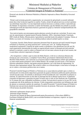 Ministerul Mediului şi Pădurilor
                           Unitatea de Management al Proiectului
                         “Controlul Integrat al Poluării cu Nutrienţi”
Proiectul este derulat de Ministerul Mediului şi Pădurilor împreună cu Banca Mondială şi Guvernul
României.

 Nitraţii scad rezistenţa generală a organismului, iar consumul de apă poluată cu această substanţă
poate duce chiar la decesul sugarilor şi copiilor. În plus, nitraţii din apă pot provoca avorturi spontane
sau infertilitate masculină. Cea mai importantă sursă de intoxicare cu nitraţi şi nitriţi o reprezintă apa
din fântână. În majoritatea comunelor şi satelor din România, apa din fântână este poluată cu această
substanţă provenită din depozitarea haotică a gunoiului de grajd şi a latrinelor neimpermeabilizate din
gospodăriile oamenilor.

 Este motivul pentru care preocuparea pentru păstrarea surselor de apă este o prioritate. În acest scop,
zeci de reprezentanţi ai Agenţiei pentru Protecţia Mediului, APIA, Autoritatea Sanitar Veterinară,
DSP, Garda de Mediu, Direcţia pentru Agricultură şi autorităţi locale din judeţele Constanţa, Tulcea, şi
Brăila s-au reunit, la Constanţa, la un workshop dedicat reducerii poluării apelor cu nitraţi.

 "Constanta, litoralul, Delta Dunarii reprezinta elementul final de apreciere privind Controlul Integrat
al Poluarii cu Nutrienti, pe intreg teritoriul tarii” sustine prof. univ. dr. Vladimir Rojanschi,
moderatorul seminarului. Expertul de mediu sustine ca problema a fost identificata inca din anii 90,
cand organizatiile internationale de mediu au sugerat primele masuri in Romania privind controlul
poluarii cu nutrienti, avand in vedere ca Dunarea este cel mai mare colector de ape al tarii noastre, dar
si unul dintre colectorii importanti ai Europei.

 „Noi inregistram o calitate a apei nu doar din Delta Dunarii, ci din tot ce colecteaza Dunarea din
Europa pe care o traverseaza, a completat Viorica Bîscă, guvernatorul Administratia Rezervatiei
Biosferei Delta Dunării, care a precizat ca se lucreaza intens la imbunatatirea calitatii apei potabile si
se cauta solutii pentru protejarea vietii in Delta Dunarii. De exemplu, de anul acesta, a fost interzisa
folosirea substantelor chimice, atat pentru protectia plantelor, cat si sub forma de ingrasaminte. Se
foloseste doar ingrasamant natural. Dar avand in vedere ca se discuta despre o zona unica in Europa, se
are in vedere o convietuire perfecta intre om si natura.

Proiectul Controlul Integrat al Poluării cu Nutrienţi are ca scop reducerea poluării apei şi solului cu
nutrienţi prin investiţii pentru depozitarea gunoiului de grajd şi informarea publicului pentru păstrarea
surselor de apă curate. Investitiţiile se derulează în 69 de localităţi din zone vulnerabile la poluarea cu
nutrienţi. În cadrul Proiectului au fost date în folosinţă încă de la sfârşitul anului trecut 14 platforme
comunale de depozitare a gunoiului de grajd. În lunile iunie şi iulie au fost finalizate alte 18 platforme
în 18 comune din zone vulnerabile la poluarea cu nitraţi. Este prevăzut în proiect ca în mai 2013 să fie
recepţionate alte 40 de platforme de colectare. O altă componentă a proiectului este înfiinţarea de staţii
de epurare şi construcţia reţelelor de canalizare. În cadrul Proiectului ”Controlul Integrat al Poluării cu
Nutrienţi mai sunt prevăzute plantări de perdele forestiere de protecţie. Până acum s-au plantat peste
130 de hectare de perdele forestiere.

 Informatii suplimentare despre proiect
 Informatii despre finantare
 Proiectul este finantat de Banca Internatională pentru Reconstructie si Dezvoltare (BIRD) si
Facilitatea Globală de Mediu (GEF), care au acordat României un împrumut, respectiv un Ajutor
financiar nerambursabil.


                                                                  Adresa: B-dul Libertăţii nr. 12, Sector 5, Bucureşti
                                                                                    Telefon Centrală: 021 316 02 15
                                                                                             http://www.mmediu.ro
 