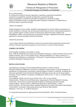 Ministerul Mediului şi Pădurilor
                            Unitatea de Management al Proiectului
                          “Controlul Integrat al Poluării cu Nutrienţi”
În ce consta proiectul
Se realizează activităti de colectare, depozitare si gestionare a gunoiului de grajd prin:
constructia unor platforme comunale de depozitare a gunoiului de grajd,
dotarea gospodăriilor cu platforme individuale de depozitare a gunoiului de grajd
dotarea comunitătilor locale cu echipamente pentru colectarea, compostarea si împrăstierea ca
fertilizant organic a gunoiului de grajd.

Obiectivul campaniei

Scopul campaniei este de a induce schimbări comportamentale la nivel de individ si grup pentru un
control al poluării cu nutrienti, dar mai ales pentru identificarea de solutii viabile pentru protejarea în
viitor a poluării apelor cu nitrati si nitriti. Pe termen lung, obiectivul acestei campanii este
îmbunătătirea calitătii vietii prin practicarea agriculturii ecologice, împădurirea terenurilor improprii
agriculturii si crearea de perdele forestiere de protectie.

Beneficiile proiectului

 Aceste măsuri elimină riscul îmbolnăvirii cauzate de consumul de apă contaminată si promovează
utilizarea eficientă a gunoiului de grajd care, în acest mod, nu va mai fi un factor poluant.

LIDERUL DE OPINIE

69 de localităţi constănţene sunt poluate cu nitraţi
Peste 1.900 de localităţi din tara noastra sunt vulnerabile la poluarea cu nitraţi. 69 dintre acestea sunt în
judeţul Constanţa. Alte 41 sunt în judeţul Tulcea. Ministerul Mediului şi P durilor a lansat ast zi
Campania de sensibilizare şi conştientizare a Proiectului “Controlul Integrat al Poluarii cu Nutrienţi”
în Bazinul Hidrografic Dobrogea-Litoral.


REPLICAONLINE.RO

Autorităţile din Constanţa şi Tulcea dezbat problema poluării cu nitraţi la Oxford
Ministerul Mediului şi Pădurilor vă invită la un workshop, cel de-al şaselea, în cadrul Campaniei de
sensibilizare şi conştientizare a Proiectului Controlul Integrat al Poluarii cu Nutrienţi. Workshop-ul se
adresează autorităţilor locale din Bazinul Hidrografic Dobrogea-Litoral, din care fac parte judeţele
Constanţa, Tulcea şi Brăila. Evenimentul se desfăşoară în zilele de 10 şi 11 iulie a.c, la Hotel Oxford
din Constanţa.
La deschiderea oficială, care are loc pe 10 iulie, orele 11.00, vor lua cuvântul:
Daniela Şerban - Director Serviciul Monitorizare, Agenţia pentru Protecţia Mediului Constanţa;
Vasile Petro - Prim Comisar, Garda Naţională de Mediu, Comisariatul regional Constanţa,
Camelia Pulbere - Director Tehnic, Administraţia Bazinală de Apă Dobrogea - Litoral;
Liliana Teodorof - Şef Laborator Chimie, Institutul Naţional de Cercetare şi Dezvoltare Delta Dunării;
Viorica Bîscă - Guvernator, Administraţia Rezervaţiei Biosferei Delta Dunării;
Moderator - Prof. univ. dr. Vladimir Rojanschi.

Vor fi prezenţi reprezentanţi ai Agenţiei pentru Protecţia Mediului, APIA, Autoritatea Sanitar


                                                                   Adresa: B-dul Libertăţii nr. 12, Sector 5, Bucureşti
                                                                                     Telefon Centrală: 021 316 02 15
                                                                                              http://www.mmediu.ro
 