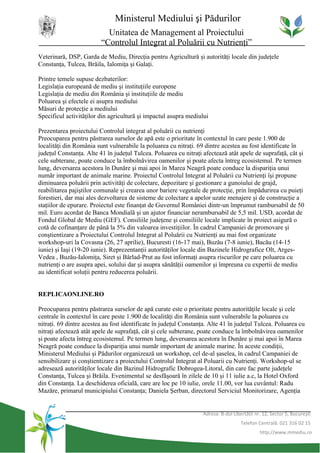 Ministerul Mediului şi Pădurilor
                           Unitatea de Management al Proiectului
                         “Controlul Integrat al Poluării cu Nutrienţi”
Veterinară, DSP, Garda de Mediu, Direcţia pentru Agricultură şi autorităţi locale din judeţele
Constanţa, Tulcea, Brăila, Ialomiţa şi Galaţi.

Printre temele supuse dezbaterilor:
Legislaţia europeană de mediu şi instituţiile europene
Legislaţia de mediu din România şi instituţiile de mediu
Poluarea şi efectele ei asupra mediului
Măsuri de protecţie a mediului
Specificul activităţilor din agricultură şi impactul asupra mediului

Prezentarea proiectului Controlul integrat al poluării cu nutrienţi
Preocuparea pentru păstrarea surselor de apă este o prioritate în contextul în care peste 1.900 de
localităţi din România sunt vulnerabile la poluarea cu nitraţi. 69 dintre acestea au fost identificate în
judeţul Constanţa. Alte 41 în judeţul Tulcea. Poluarea cu nitraţi afectează atât apele de suprafaţă, cât şi
cele subterane, poate conduce la îmbolnăvirea oamenilor şi poate afecta întreg ecosistemul. Pe termen
lung, deversarea acestora în Dunăre şi mai apoi în Marea Neagră poate conduce la dispariţia unui
număr important de animale marine. Proiectul Controlul Integrat al Poluării cu Nutrienţi îşi propune
diminuarea poluării prin activităţi de colectare, depozitare şi gestionare a gunoiului de grajd,
reabilitarea pajiştilor comunale şi crearea unor bariere vegetale de protecţie, prin împădurirea cu puieţi
forestieri, dar mai ales dezvoltarea de sisteme de colectare a apelor uzate menajere şi de construcţie a
staţiilor de epurare. Proiectul este finanţat de Guvernul României dintr-un împrumut rambursabil de 50
mil. Euro acordat de Banca Mondială şi un ajutor financiar nerambursabil de 5,5 mil. USD, acordat de
Fondul Global de Mediu (GEF). Consiliile judeţene şi consiliile locale implicate în proiect asigură o
cotă de cofinanţare de până la 5% din valoarea investiţiilor. În cadrul Campaniei de promovare şi
conştientizare a Proiectului Controlul Integrat al Poluării cu Nutrienţi au mai fost organizate
workshop-uri la Covasna (26, 27 aprilie), Bucuresti (16-17 mai), Buzău (7-8 iunie), Bacău (14-15
iunie) şi Iaşi (19-20 iunie). Reprezentanţii autorităţilor locale din Bazinele Hidrografice Olt, Arges-
Vedea , Buzău-Ialomiţa, Siret şi Bârlad-Prut au fost informaţi asupra riscurilor pe care poluarea cu
nutrienţi o are asupra apei, solului dar şi asupra sănătăţii oamenilor şi împreuna cu expertii de mediu
au identificat soluţii pentru reducerea poluării.


REPLICAONLINE.RO

Preocuparea pentru păstrarea surselor de apă curate este o prioritate pentru autorităţile locale şi cele
centrale în contextul în care peste 1.900 de localităţi din România sunt vulnerabile la poluarea cu
nitraţi. 69 dintre acestea au fost identificate în judeţul Constanţa. Alte 41 în judeţul Tulcea. Poluarea cu
nitraţi afectează atât apele de suprafaţă, cât şi cele subterane, poate conduce la îmbolnăvirea oamenilor
şi poate afecta întreg ecosistemul. Pe termen lung, deversarea acestora în Dunăre şi mai apoi în Marea
Neagră poate conduce la dispariţia unui număr important de animale marine. În aceste condiţii,
Ministerul Mediului şi Pădurilor organizează un workshop, cel de-al şaselea, în cadrul Campaniei de
sensibilizare şi conştientizare a proiectului Controlul Integrat al Poluarii cu Nutrienţi. Workshop-ul se
adresează autorităţilor locale din Bazinul Hidrografic Dobrogea-Litoral, din care fac parte judeţele
Constanţa, Tulcea şi Brăila. Evenimentul se desfăşoară în zilele de 10 şi 11 iulie a.c, la Hotel Oxford
din Constanţa. La deschiderea oficială, care are loc pe 10 iulie, orele 11.00, vor lua cuvântul: Radu
Mazăre, primarul municipiului Constanţa; Daniela Şerban, directorul Serviciul Monitorizare, Agenţia


                                                                  Adresa: B-dul Libertăţii nr. 12, Sector 5, Bucureşti
                                                                                    Telefon Centrală: 021 316 02 15
                                                                                             http://www.mmediu.ro
 