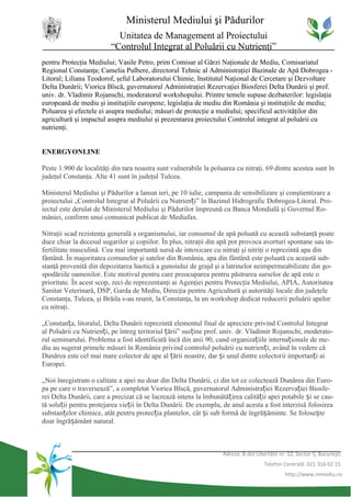 Ministerul Mediului şi Pădurilor
                           Unitatea de Management al Proiectului
                         “Controlul Integrat al Poluării cu Nutrienţi”
pentru Protecţia Mediului; Vasile Petro, prim Comisar al Gărzi Naţionale de Mediu, Comisariatul
Regional Constanţa; Camelia Pulbere, directorul Tehnic al Administraţiei Bazinale de Apă Dobrogea -
Litoral; Liliana Teodorof, şeful Laboratorului Chimie, Institutul Naţional de Cercetare şi Dezvoltare
Delta Dunării; Viorica Bîscă, guvernatorul Administraţiei Rezervaţiei Biosferei Delta Dunării şi prof.
univ. dr. Vladimir Rojanschi, moderatorul workshopului. Printre temele supuse dezbaterilor: legislaţia
europeană de mediu şi instituţiile europene; legislaţia de mediu din România şi instituţiile de mediu;
Poluarea şi efectele ei asupra mediului; măsuri de protecţie a mediului; specificul activităţilor din
agricultură şi impactul asupra mediului şi prezentarea proiectului Controlul integrat al poluării cu
nutrienţi.


ENERGYONLINE

Peste 1.900 de localităţi din tara noastra sunt vulnerabile la poluarea cu nitraţi. 69 dintre acestea sunt în
judeţul Constanţa. Alte 41 sunt în judeţul Tulcea.

Ministerul Mediului şi Pădurilor a lansat ieri, pe 10 iulie, campania de sensibilizare şi conştientizare a
proiectului „Controlul Integrat al Poluării cu Nutrienți” în Bazinul Hidrografic Dobrogea-Litoral. Pro-
iectul este derulat de Ministerul Mediului şi Pădurilor împreună cu Banca Mondială şi Guvernul Ro-
mâniei, conform unui comunicat publicat de Mediafax.

Nitraţii scad rezistenţa generală a organismului, iar consumul de apă poluată cu această substanţă poate
duce chiar la decesul sugarilor şi copiilor. În plus, nitraţii din apă pot provoca avorturi spontane sau in-
fertilitate masculină. Cea mai importantă sursă de intoxicare cu nitraţi şi nitriţi o reprezintă apa din
fântână. În majoritatea comunelor şi satelor din România, apa din fântână este poluată cu această sub-
stanţă provenită din depozitarea haotică a gunoiului de grajd şi a latrinelor neimpermeabilizate din go-
spodăriile oamenilor. Este motivul pentru care preocuparea pentru păstrarea surselor de apă este o
prioritate. În acest scop, zeci de reprezentanţi ai Agenţiei pentru Protecţia Mediului, APIA, Autoritatea
Sanitar Veterinară, DSP, Garda de Mediu, Direcţia pentru Agricultură şi autorităţi locale din judeţele
Constanţa, Tulcea, şi Brăila s-au reunit, la Constanţa, la un workshop dedicat reducerii poluării apelor
cu nitraţi.

„Constanța, litoralul, Delta Dunării reprezintă elementul final de apreciere privind Controlul Integrat
al Poluării cu Nutrienți, pe întreg teritoriul țării” susține prof. univ. dr. Vladimir Rojanschi, moderato-
rul seminarului. Problema a fost identificată încă din anii 90, cand organizațiile internaționale de me-
diu au sugerat primele măsuri în România privind controlul poluării cu nutrienți, având în vedere că
Dunărea este cel mai mare colector de ape al țării noastre, dar și unul dintre colectorii importanți ai
Europei.

„Noi înregistram o calitate a apei nu doar din Delta Dunării, ci din tot ce colectează Dunărea din Euro-
pa pe care o traversează”, a completat Viorica Bîscă, guvernatorul Administrației Rezervației Biosfe-
rei Delta Dunării, care a precizat că se lucrează intens la îmbunătățirea calității apei potabile și se cau-
tă soluții pentru protejarea vieții în Delta Dunării. De exemplu, de anul acesta a fost interzisă folosirea
substanțelor chimice, atât pentru protecția plantelor, cât și sub formă de îngrășăminte. Se folosește
doar îngrășământ natural.



                                                                   Adresa: B-dul Libertăţii nr. 12, Sector 5, Bucureşti
                                                                                     Telefon Centrală: 021 316 02 15
                                                                                              http://www.mmediu.ro
 