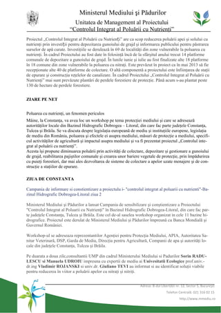 Ministerul Mediului şi Pădurilor
                           Unitatea de Management al Proiectului
                         “Controlul Integrat al Poluării cu Nutrienţi”
Proiectul „Controlul Integrat al Poluării cu Nutrienți” are ca scop reducerea poluării apei şi solului cu
nutrienţi prin investiții pentru depozitarea gunoiului de grajd şi informarea publicului pentru păstrarea
surselor de apă curate. Investiţiile se derulează în 69 de localităţi din zone vulnerabile la poluarea cu
nutrienţi. În cadrul Proiectului au fost date în folosinţă încă de la sfârşitul anului trecut 14 platforme
comunale de depozitare a gunoiului de grajd. În lunile iunie şi iulie au fost finalizate alte 18 platforme
în 18 comune din zone vulnerabile la poluarea cu nitraţi. Este prevăzut în proiect ca în mai 2013 să fie
recepţionate alte 40 de platforme de colectare. O altă componentă a proiectului este înfiinţarea de staţii
de epurare şi construcţia reţelelor de canalizare. În cadrul Proiectului „Controlul Integrat al Poluării cu
Nutrienţi” mai sunt prevăzute plantări de perdele forestiere de protecţie. Până acum s-au plantat peste
130 de hectare de perdele forestiere.


ZIARE PE NET


Poluarea cu nutrienţi, un fenomen periculos
Mâine, la Constanţa, va avea loc un workshop pe tema protecţiei mediului şi care se adresează
autorităţilor locale din Bazinul Hidrografic Dobrogea – Litoral, din care fac parte judeţele Constanţa,
Tulcea şi Brăila. Se va discuta despre legislaţia europeană de mediu şi instituţiile europene, legislaţia
de mediu din România, poluarea şi efectele ei asupra mediului, măsuri de protecţie a mediului, specifi-
cul activităţilor de agricultură şi impactul asupra mediului şi va fi prezentat proiectul „Controlul inte-
grat al poluării cu nutrienţi”.
Acesta îşi propune diminuarea poluării prin activităţi de colectare, depozitare şi gestionare a gunoiului
de grajd, reabilitarea pajiştilor comunale şi crearea unor bariere vegetale de protecţie, prin împădurirea
cu puieţi forestieri, dar mai ales dezvoltarea de sisteme de colectare a apelor uzate menajere şi de con-
strucţie a staţiilor de epurare.

ZIUA DE CONSTANTA

Campania de informare si constientizare a proiectulu i- "controlul integrat al poluarii cu nutrienti"-Ba-
zinul Hidrografic Dobrogea-Litoral ziua 2

Ministerul Mediului şi Pădurilor a lansat Campania de sensibilizare şi conştientizare a Proiectului
"Controlul Integrat al Poluarii cu Nutrienţi" în Bazinul Hidrografic Dobrogea-Litoral, din care fac par-
te judeţele Constanţa, Tulcea şi Brăila. Este cel de-al saselea workshop organizat in cele 11 bazine hi-
drografice. Proiectul este derulat de Ministerul Mediului şi Pădurilor împreună cu Banca Mondială şi
Guvernul României.

Workshop-ul se adreseaza reprezentantilor Agenţiei pentru Protecţia Mediului, APIA, Autoritatea Sa-
nitar Veterinară, DSP, Garda de Mediu, Direcţia pentru Agricultură, Companii de apa şi autorităţi lo-
cale din judeţele Constanţa, Tulcea şi Brăila.

Pe duarata a doua zile,consultantii UMP din cadrul Ministerului Mediului si Padurilor Sorin RADU-
LESCU si Manuela UDROIU impreuna cu expertii de mediu ai Univesitatii Ecologice prof.univ.-
dr.ing Vladimir ROJANSKI si univ.dr. Giuliano TEVI au informat si au identificat soluţii viabile
pentru reducerea în viitor a poluării apelor cu nitraţi şi nitriţi.


                                                                  Adresa: B-dul Libertăţii nr. 12, Sector 5, Bucureşti
                                                                                    Telefon Centrală: 021 316 02 15
                                                                                             http://www.mmediu.ro
 