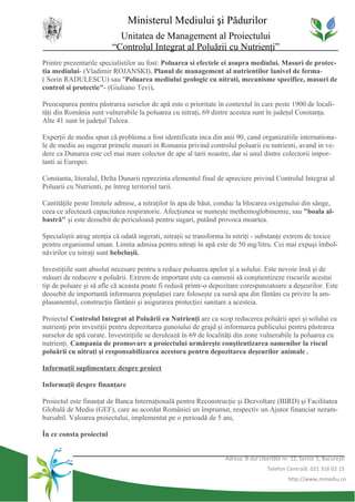 Ministerul Mediului şi Pădurilor
                           Unitatea de Management al Proiectului
                         “Controlul Integrat al Poluării cu Nutrienţi”
Printre prezentarile specialistilor au fost: Poluarea si efectele ei asupra mediului. Masuri de protec-
tia mediului- (Vladimir ROJANSKI), Planul de management al nutrientilor lanivel de ferma-
( Sorin RADULESCU) sau "Poluarea mediului geologic cu nitrati, mecanisme specifice, masuri de
control si protectie"- (Giuliano Tevi).

Preocuparea pentru păstrarea surselor de apă este o prioritate în contextul în care peste 1900 de locali-
tăţi din România sunt vulnerabile la poluarea cu nitraţi. 69 dintre acestea sunt în judeţul Constanţa.
Alte 41 sunt în judeţul Tulcea.

Experţii de mediu spun că problema a fost identificata inca din anii 90, cand organizatiile internationa-
le de mediu au sugerat primele masuri in Romania privind controlul poluarii cu nutrienti, avand in ve-
dere ca Dunarea este cel mai mare colector de ape al tarii noastre, dar si unul dintre colectorii impor-
tanti ai Europei.

Constanta, litoralul, Delta Dunarii reprezinta elementul final de apreciere privind Controlul Integrat al
Poluarii cu Nutrienti, pe întreg teritoriul tarii.

Cantităţile peste limitele admise, a nitraţilor în apa de băut, conduc la blocarea oxigenului din sânge,
ceea ce afectează capacitatea respiratorie. Afecţiunea se numeşte methemoglobinemie, sau "boala al-
bastră" şi este deosebit de periculoasă pentru sugari, putând provoca moartea.

Specialiştii atrag atenţia că odată ingerati, nitraţii se transforma în nitriţi - substanţe extrem de toxice
pentru organismul uman. Limita admisa pentru nitraţi în apă este de 50 mg/litru. Cei mai expuşi îmbol-
năvirilor cu nitraţi sunt bebeluşii.

Investiţiile sunt absolut necesare pentru a reduce poluarea apelor şi a solului. Este nevoie însă şi de
măsuri de reducere a poluării. Extrem de important este ca oamenii să conştientizeze riscurile acestui
tip de poluare şi să afle că aceasta poate fi redusă printr-o depozitare corespunzatoare a deşeurilor. Este
deosebit de importantă informarea populaţiei care foloseşte ca sursă apa din fântâni cu privire la am-
plasamentul, construcţia fântânii şi asigurarea protecţiei sanitare a acesteia.

Proiectul Controlul Integrat al Poluării cu Nutrienţi are ca scop reducerea poluării apei şi solului cu
nutrienţi prin investiţii pentru depozitarea gunoiului de grajd şi informarea publicului pentru păstrarea
surselor de apă curate. Investitiţiile se derulează în 69 de localităţi din zone vulnerabile la poluarea cu
nutrienţi. Campania de promovare a proiectului urmăreşte conştientizarea oamenilor la riscul
poluării cu nitraţi şi responsabilizarea acestora pentru depozitarea deşeurilor animale .

Informaţii suplimentare despre proiect

Informaţii despre finanţare

Proiectul este finanţat de Banca Internaţională pentru Reconstrucţie şi Dezvoltare (BIRD) şi Facilitatea
Globală de Mediu (GEF), care au acordat României un împrumut, respectiv un Ajutor financiar neram-
bursabil. Valoarea proiectului, implementat pe o perioadă de 5 ani,

În ce consta proiectul


                                                                  Adresa: B-dul Libertăţii nr. 12, Sector 5, Bucureşti
                                                                                    Telefon Centrală: 021 316 02 15
                                                                                             http://www.mmediu.ro
 