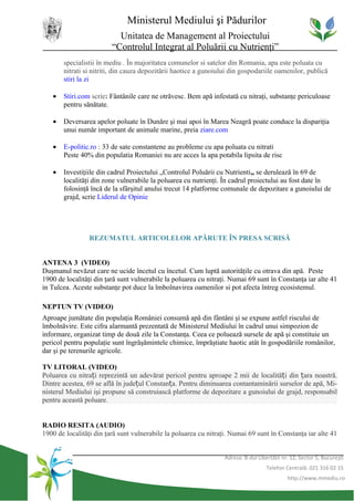 Ministerul Mediului şi Pădurilor
                           Unitatea de Management al Proiectului
                         “Controlul Integrat al Poluării cu Nutrienţi”
       specialistii în mediu . În majoritatea comunelor si satelor din Romania, apa este poluata cu
       nitrati si nitriti, din cauza depozitării haotice a gunoiului din gospodariile oamenilor, publică
       stiri la zi

   •   Stiri.com scrie: Fântânile care ne otrăvesc. Bem apă infestată cu nitraţi, substanţe periculoase
       pentru sănătate.

   •   Deversarea apelor poluate în Dunăre şi mai apoi în Marea Neagră poate conduce la dispariţia
       unui număr important de animale marine, preia ziare.com

   •   E-politic.ro : 33 de sate constantene au probleme cu apa poluata cu nitrati
       Peste 40% din populatia Romaniei nu are acces la apa potabila lipsita de risc

   •   Investiţiile din cadrul Proiectului „Controlul Poluării cu Nutrienti„ se derulează în 69 de
       localităţi din zone vulnerabile la poluarea cu nutrienţi. În cadrul proiectului au fost date în
       folosinţă încă de la sfârşitul anului trecut 14 platforme comunale de depozitare a gunoiului de
       grajd, scrie Liderul de Opinie




                 REZUMATUL ARTICOLELOR APĂRUTE ÎN PRESA SCRISĂ


ANTENA 3 (VIDEO)
Duşmanul nevăzut care ne ucide încetul cu încetul. Cum luptă autorităţile cu otrava din apă. Peste
1900 de localităţi din ţară sunt vulnerabile la poluarea cu nitraţi. Numai 69 sunt în Constanţa iar alte 41
in Tulcea. Aceste substanţe pot duce la îmbolnavirea oamenilor si pot afecta întreg ecosistemul.

NEPTUN TV (VIDEO)
Aproape jumătate din populaţia României consumă apă din fântâni şi se expune astfel riscului de
îmbolnăvire. Este cifra alarmantă prezentată de Ministerul Mediului în cadrul unui simpozion de
informare, organizat timp de două zile la Constanţa. Ceea ce poluează sursele de apă şi constituie un
pericol pentru populaţie sunt îngrăşămintele chimice, împrăştiate haotic atât în gospodăriile românilor,
dar şi pe terenurile agricole.

TV LITORAL (VIDEO)
Poluarea cu nitrați reprezintă un adevărat pericol pentru aproape 2 mii de localități din țara noastră.
Dintre acestea, 69 se află în județul Constanța. Pentru diminuarea contantaminării surselor de apă, Mi-
nisterul Mediului işi propune să construiască platforme de depozitare a gunoiului de grajd, responsabil
pentru această poluare.


RADIO RESITA (AUDIO)
1900 de localităţi din ţară sunt vulnerabile la poluarea cu nitraţi. Numai 69 sunt în Constanţa iar alte 41


                                                                  Adresa: B-dul Libertăţii nr. 12, Sector 5, Bucureşti
                                                                                    Telefon Centrală: 021 316 02 15
                                                                                             http://www.mmediu.ro
 