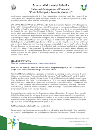 Ministerul Mediului şi Pădurilor
                           Unitatea de Management al Proiectului
                         “Controlul Integrat al Poluării cu Nutrienţi”
mâniei (cu un împrumut rambursabil de la Banca Mondială de 50 milioane euro). Sunt vizate 69 de lo-
calităţi pentru reducerea poluării apei şi solului prin investiţii pentru depozitarea gunoiului de grajd şi
informarea publicului pentru păstrarea surselor de apă curate.

DOI COPII ÎMBOLNĂVIŢI, LA CONSTANŢA Potrivit directorului Agenţiei pentru Protecţia Me-
diului (APM) Constanţa, Daniela Şerban, prezentă la deschiderea campaniei, anul trecut, doi bebeluşi
din Cobadin şi Ciocârlia s-au îmbolnăvit din cauză că părinţii lor le-au dat să bea apă cu nitraţi direct
din fântânile din curte. Şeful Gărzii Naţionale de Mediu - Constanţa, Vasile Petro, a afirmat, la rândul
său, că primii paşi ar trebui făcuţi în schimbarea legislaţiei privind gestionarea deşeurilor care nu este
suficient de cuprinzătoare. Reprezentantul Administraţiei Bazinale de Apă Dobrogea Litoral (ABADL)
Daniela Popescu susţine că au fost identificate patru zone cu probleme din cauza poluării apei: Măcin,
Dobrogea de Sud, Lunca Dunării şi Podişul Dobrogei, cu 112 localităţi, reprezentând 75% din supra-
faţa hidrografică aparţinând Dobrogea-Litoral şi Deltei. „În trei din cele patru zone de risc, anul trecut
s-au înregistrat depăşiri ale valorii maxime admise de nitraţi, adică 50 mg per litru”, a afirmat Daniela
Popescu. Problema cea mai mare este în Delta Dunării, unde populaţia nu beneficiază de o apă potabi-
lă pură. „Aici trăiesc 13.000 de oameni. De anul acesta am interzis fermierilor să mai folosească alte
substanţe în afară de cele perfect naturale. Încercăm să implementăm un sistem de filtrare a apei, mo-
mentan în şcolile din zonă, pentru ca măcar copiii să bea apă curată”, a afirmat guvernatorul Deltei
Dunării, Viorica Bîscă.


ZIUA DE CONSTANTA
33 de sate constănţene au probleme cu apa poluată cu nitraţi

Peste 40% din populaţia României nu are acces la apă potabilă lipsită de risc. În judeţul Con-
stanţa, există localităţi cu surse de apă afectate de nitraţi.

Ministerul Mediului şi Pădurilor organizează la Constanţa un workshop în cadrul campaniei de sensi-
bilizare şi conştientizare a Proiectului „Controlul integrat al Poluării cu Nutrienţi". Lucrările au fost
deschise ieri, în prezenţa Danielei Şerban, director Serviciul Monitorizare din cadrul Agenţiei pentru
Protecţia Mediului, a lui Vasile Petro, prim-comisar al Gărzii Naţionale de Mediu - Comisariatul Re-
gional Constanţa, a Vioricăi Bîscă, guvernator Administraţia Rezervaţiei Biosferei Delta Dunării, pre-
cum şi a Lilianei Teodorof, şef Laborator Chimie al Institutului Naţional de Cercetare şi Dezvoltare
Delta Dunării, şi a Danielei Popescu din cadrul ABADL Constanţa. Moderatorul workshopului este
profesorul universitar doctor Vladimir Rojanschi.

În contextul evenimentului s-a vorbit despre parametrii de calitate ai apei de consum, despre cazurile
de îmbolnăviri cu nitraţii din apă, dar şi despre apele care nu corespund standardelor de potabilitate.
Conform declaraţiilor profesorului Rojanschi, România se află pe un loc deloc onorabil din punct de
vedere al accesului la apă potabilă lipsită de risc şi aflată sub control. Mai exact, peste 40% din popu-
laţie nu ar avea acces la apă pentru consum lipsită de risc.

În 17 localităţi, nivelul nitraţilor nu e monitorizat

Derulat sub deviza „Suntem ceea ce consumăm. Apa infestată ne poate îmbolnăvi. Putem opri polua-
rea cu nitraţi", workshopul care are loc la Constanţa face parte dintr-un proiect finanţat de Guvernul


                                                                  Adresa: B-dul Libertăţii nr. 12, Sector 5, Bucureşti
                                                                                    Telefon Centrală: 021 316 02 15
                                                                                             http://www.mmediu.ro
 