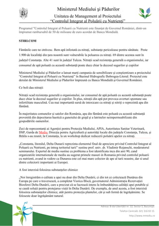 Ministerul Mediului şi Pădurilor
                           Unitatea de Management al Proiectului
                         “Controlul Integrat al Poluării cu Nutrienţi”
Programul "Controlul Integrat al Poluarii cu Nutrienti este finanţat de Guvernul României, dintr-un
împrumut rambursabil de 50 de milioane de euro acordat de Banca Mondială.

STIRI.COM

Fântânile care ne otrăvesc. Bem apă infestată cu nitraţi, substanţe periculoase pentru sănătate. Peste
1.900 de localităţi din ţara noastră sunt vulnerabile la poluarea cu nitraţi. 69 dintre acestea sunt în
judeţul Constanţa. Alte 41 sunt în judeţul Tulcea. Nitraţii scad rezistenţa generală a organismului, iar
consumul de apă poluată cu această substanţă poate duce chiar la decesul sugarilor şi copiilor

Ministerul Mediului şi Pădurilor a lansat marţi campania de sensibilizare şi conştientizare a proiectului
“Controlul Integrat al Poluarii cu Nutrienţi” în Bazinul Hidrografic Dobrogea-Litoral. Proiectul este
derulat de Ministerul Mediului şi Pădurilor împreună cu Banca Mondială şi Guvernul României.

Ce boli dau nitraţii

Nitraţii scad rezistenţa generală a organismului, iar consumul de apă poluată cu această substanţă poate
duce chiar la decesul sugarilor şi copiilor. În plus, nitraţii din apă pot provoca avorturi spontane sau
infertilitate masculină. Cea mai importantă sursă de intoxicare cu nitraţi şi nitriţi o reprezintă apa din
fântână.

În majoritatea comunelor şi satelor din România, apa din fântână este poluată cu această substanţă
provenită din depozitarea haotică a gunoiului de grajd şi a latrinelor neimpermeabilizate din
gospodăriile oamenilor.

Zeci de reprezentanţi ai Agenţiei pentru Protecţia Mediului, APIA, Autoritatea Sanitar Veterinară,
DSP, Garda de Mediu, Direcţia pentru Agricultură şi autorităţi locale din judeţele Constanţa, Tulcea, şi
Brăila s-au reunit, la Constanţa, la un workshop dedicat reducerii poluării apelor cu nitraţi.

„Constanta, litoralul, Delta Dunarii reprezinta elementul final de apreciere privind Controlul Integrat al
Poluarii cu Nutrienti, pe intreg teritoriul tarii” sustine prof. univ. dr. Vladimir Rojanschi, moderatorul
seminarului. Expertul de mediu sustine ca problema a fost identificata inca din anii 90, cand
organizatiile internationale de mediu au sugerat primele masuri in Romania privind controlul poluarii
cu nutrienti, avand in vedere ca Dunarea este cel mai mare colector de ape al tarii noastre, dar si unul
dintre colectorii importanti ai Europei.

A fost interzisă folosirea substanţelor chimice

„Noi înregistrăm o calitate a apei nu doar din Delta Dunării, ci din tot ce colectează Dunărea din
Europa pe care o traversează, a completat Viorica Bîscă, guvernatorul Administraţia Rezervaţiei
Biosferei Delta Dunării, care a precizat că se lucrează intens la îmbunătăţirea calităţii apei potabile şi
se caută soluţii pentru protejarea vieţii în Delta Dunării. De exemplu, de anul acesta, a fost interzisă
folosirea substanţelor chimice, atât pentru protecţia plantelor, cât şi sub formă de îngrăşăminte. Se
foloseste doar îngrăşământ natural.


                                                                   Adresa: B-dul Libertăţii nr. 12, Sector 5, Bucureşti
                                                                                     Telefon Centrală: 021 316 02 15
                                                                                              http://www.mmediu.ro
 