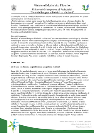 Ministerul Mediului şi Pădurilor
                           Unitatea de Management al Proiectului
                         “Controlul Integrat al Poluării cu Nutrienţi”
cu nutrienţi, având în vedere că Dunărea este cel mai mare colector de ape al ţării noastre, dar şi unul
dintre colectorii importanţi ai Europei.
„Noi înregistrăm o calitate a apei nu doar din Delta Dunării, ci din tot ce colectează Dunărea din
Europa pe care o traversează”, a completat Viorica Bîscă, guvernatorul Administraţiei Rezervaţiei
Biosferei Delta Dunării, care a precizat că se lucrează intens la îmbunătăţirea calităţii apei potabile şi
se caută soluţii pentru protejarea vieţii în Delta Dunării. De exemplu, de anul acesta, a fost interzisă
folosirea substanţelor chimice, atât pentru protecţia plantelor, cât şi sub formă de îngrăşăminte. Se
foloseşte doar îngrăşământ natural.

Investiţii importante
Proiectul „Controlul Integrat al Poluării cu Nutrienţi” are ca scop reducerea poluării apei şi solului cu
nutrienţi prin investiţii pentru depozitarea gunoiului de grajd şi informarea publicului pentru păstrarea
surselor de apă curate. Investiţiile se derulează în 69 de localităţi din zone vulnerabile la poluarea cu
nutrienţi. În cadrul proiectului au fost date în folosinţă încă de la sfârşitul anului trecut 14 platforme
comunale de depozitare a gunoiului de grajd. În lunile iunie şi iulie au fost finalizate alte 18 platforme
în 18 comune din zone vulnerabile la poluarea cu nitraţi. Este prevăzut în proiect ca în mai 2013 să fie
recepţionate alte 40 de platforme de colectare. O altă componentă a proiectului este înfiinţarea de staţii
de epurare şi construcţia reţelelor de canalizare. De asemenea, mai sunt prevăzute plantări de perdele
forestiere de protecţie. Până acum s-au plantat peste 130 de hectare de perdele forestiere.


E-POLITIC.RO

33 de sate constantene au probleme cu apa poluata cu nitrati

Peste 40% din populatia Romaniei nu are acces la apa potabila lipsita de risc. In judetul Constanta,
exista localitati cu surse de apa afectate de nitrati. Ministerul Mediului si Padurilor organizeaza la
Constanta un workshop in cadrul campaniei de sensibilizare si constientizare a Proiectului „Controlul
integrat al Poluarii cu Nutrienti . Lucrarile au fost deschise ieri, in prezenta Danielei Serban, director
Serviciul Monitorizare din cadrul Agentiei pentru Protectia Mediului, a lui Vasile Petro, prim-comisar
al Garzii Nationale de Mediu - Comisariatul Regional Constanta, a Vioricai Bisca, guvernator
Administratia Rezervatiei Biosferei Delta Dunarii, precum si a Lilianei Teodorof, sef Laborator
Chimie al Institutului National de Cercetare si Dezvoltare Delta Dunarii, si a Danielei Popescu din
cadrul ABADL Constanta. Moderatorul workshopului este profesorul universitar doctor Vladimir
Rojanschi. In contextul evenimentului s-a vorbit despre parametrii de calitate ai apei de consum,
despre cazurile de imbolnaviri cu nitratii din apa, dar si despre apele care nu corespund standardelor de
potabilitate. Conform declaratiilor profesorului Rojanschi, Romania se afla pe un loc deloc onorabil
din punct de vedere al accesului la apa potabila lipsita de risc si aflata sub control. Mai exact, peste
40% din populatie nu ar avea acces la apa pentru consum lipsita de risc. In 17 localitati, nivelul
nitratilor nu e monitorizat Derulat sub deviza „Suntem ceea ce consumam. Apa infestata ne poate
imbolnavi. Putem opri poluarea cu nitrati , workshopul care are loc la Constanta face parte dintr-un
proiect finantat de Guvernul Romaniei dintr-un imprumut rambursabil de 50 de milioane de euro
acordat de Banca Mondiala si dintr-un ajutor financiar nerambursabil de 5,5 milioane de dolari,
acordat de Fondul Global de Mediu. In contextul discutiilor de ieri, Daniela Serban, director Serviciul
Monitorizare din cadrul Agentiei pentru Protectia Mediului, a declarat ca Directia de Sanatate Publica
(DSP) Constanta monitorizeaza in permanenta anumite surse de apa din judet. Astfel, conform


                                                                   Adresa: B-dul Libertăţii nr. 12, Sector 5, Bucureşti
                                                                                     Telefon Centrală: 021 316 02 15
                                                                                              http://www.mmediu.ro
 