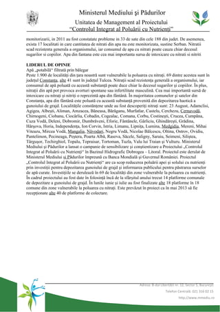 Ministerul Mediului şi Pădurilor
                           Unitatea de Management al Proiectului
                         “Controlul Integrat al Poluării cu Nutrienţi”
monitorizarii, in 2011 au fost constatate probleme in 33 de sate din cele 188 din judet. De asemenea,
exista 17 localitati in care cantitatea de nitrati din apa nu este monitorizata, sustine Serban. Nitratii
scad rezistenta generala a organismului, iar consumul de apa cu nitrati poate cauza chiar decesul
sugarilor si copiilor. Apa din fantana este cea mai importanta sursa de intoxicare cu nitrati si nitriti

LIDERUL DE OPINIE
Apă „potabilă“ filtrată prin bălegar
Peste 1.900 de localităţi din ţara noastră sunt vulnerabile la poluarea cu nitraţi. 69 dintre acestea sunt în
judeţul Constanţa, alte 41 sunt în judeţul Tulcea. Nitraţii scad rezistenţa generală a organismului, iar
consumul de apă poluată cu această substanţă poate duce chiar la decesul sugarilor şi copiilor. În plus,
nitraţii din apă pot provoca avorturi spontane sau infertilitate masculină. Cea mai importantă sursă de
intoxicare cu nitraţi şi nitriţi o reprezintă apa din fântână. În majoritatea comunelor şi satelor din
Constanţa, apa din fântână este poluată cu această substanţă provenită din depozitarea haotică a
gunoiului de grajd. Localităţile constănţene unde au fost descoperiţi nitraţi sunt: 23 August, Adamclisi,
Agigea, Albeşti, Aliman, Amzacea, Băneasa, Bărăganu, Murfatlar, Castelu, Cerchezu, Cernavodă,
Chirnogeni, Ciobanu, Ciocârlia, Cobadin, Cogealac, Comana, Corbu, Costineşti, Crucea, Cumpăna,
Cuza Vodă, Deleni, Dobromir, Dumbrăveni, Eforie, Fântânele, Gârliciu, Ghindăreşti, Grădina,
Hârşova, Horia, Independenţa, Ion Corvin, Istria, Limanu, Lipniţa, Lumina, Medgidia, Mereni, Mihai
Viteazu, Mircea Vodă, Mangalia, Năvodari, Negru Vodă, Nicolae Bălcescu, Oltina, Ostrov, Ovidiu,
Pantelimon, Pecineaga, Peştera, Poarta Albă, Rasova, Săcele, Saligny, Saraiu, Seimeni, Siliştea,
Târguşor, Techirghiol, Topalu, Topraisar, Tortoman, Tuzla, Valu lui Traian şi Vulturu. Ministerul
Mediului şi Pădurilor a lansat o campanie de sensibilizare şi conştientizare a Proiectului „Controlul
Integrat al Poluării cu Nutrienţi“ în Bazinul Hidrografic Dobrogea – Litoral. Proiectul este derulat de
Ministerul Mediului şi Pădurilor împreună cu Banca Mondială şi Guvernul României. Proiectul
„Controlul Integrat al Poluării cu Nutrienţi“ are ca scop reducerea poluării apei şi solului cu nutrienţi
prin investiţii pentru depozitarea gunoiului de grajd şi informarea publicului pentru păstrarea surselor
de apă curate. Investiţiile se derulează în 69 de localităţi din zone vulnerabile la poluarea cu nutrienţi.
În cadrul proiectului au fost date în folosinţă încă de la sfârşitul anului trecut 14 platforme comunale
de depozitare a gunoiului de grajd. În lunile iunie şi iulie au fost finalizate alte 18 platforme în 18
comune din zone vulnerabile la poluarea cu nitraţi. Este prevăzut în proiect ca în mai 2013 să fie
recepţionate alte 40 de platforme de colectare.




                                                                   Adresa: B-dul Libertăţii nr. 12, Sector 5, Bucureşti
                                                                                     Telefon Centrală: 021 316 02 15
                                                                                              http://www.mmediu.ro
 