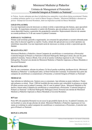 Ministerul Mediului şi Pădurilor
                           Unitatea de Management al Proiectului
                         “Controlul Integrat al Poluării cu Nutrienţi”
in Tulcea. Aceste substanţe pot duce la îmbolnavirea oamenilor si pot afecta întreg ecosistemul. Pentru
a combate poluarea apelor ce se varsă în Marea Neagra şi Dunăre , Ministerul Mediului a demarat un
proiect finanţat de Guvernul României, dintr-un împrumut acordat de Banca Mondială

GOLD FM (AUDIO)
Cea mai importantă sursa de intoxicare cu nitraţi si nitriţi o reprezintă apa din fantana, spun specialistii
în mediu . În majoritatea comunelor si satelor din Romania, apa este poluata cu nitrati si nitriti, din
cauza depozitării haotice a gunoiului din gospodariile oamenilor. Reprezentantii directiei de sanatate
au constat probleme în 33 de sate numai in judetul Constanta

JURNALUL NAŢIONAL
Nitraţii scad rezistenţa generală a organismului, iar consumul de apă poluată cu această substanţă poate
duce chiar la decesul sugarilor şi copiilor. În plus, nitraţii din apă pot provoca avorturi spontane sau
infertilitate masculină. Cea mai importantă sursă de intoxicare cu nitraţi şi nitriţi o reprezintă apa din
fântână.

REALITATEA.NET
Ministerul Mediului si Padurilor a lansat Campania de sensibilizare si constientizare a Proiectului
Controlul Integrat al Poluarii cu Nutrienti in Bazinul Hidrografic Dobrogea-Litoral, din care fac parte
judetele Constanta, Tulcea si Braila. Este cel de-al saselea workshop organizat in cele 11 bazine
hidrografice. Proiectul este derulat de Ministerul Mediului si Padurilor impreuna cu Banca Mondiala si
Guvernul Romaniei

REALITATEA.NET
Zeci de sate constantene, afectate de poluare. Cel de-al şaselea workshop, desfăşurat de de „Ministerul
Mediului şi Pădurilor“ se desfăşoară astăzi, la Hotel Oxford din Constanţa. Evenimentul face parte din
campania de sensibilizare şi conştientizare a Proiectului „Controlul Integrat al Poluării cu Nutrienţi“.

MEDIAFAX
Apa infestata ne imbolnaveste. Suntem ceea ce consumam. Apa infestata ne poate imbolnavi. Putem
opri poluarea cu nitrati. Peste 1.900 de localităţi din tara noastra sunt vulnerabile la poluarea cu nitraţi.
69 dintre acestea sunt în judeţul Constanţa. Alte 41 sunt în judeţul Tulcea. Ministerul Mediului şi Pă-
durilor a lansat astăzi Campania de sensibilizare şi conştientizare a Proiectului “Controlul Integrat al
Poluarii cu Nutrienţi” în Bazinul Hidrografic Dobrogea-Litoral. Proiectul este derulat de Ministerul
Mediului şi Pădurilor împreună cu Banca Mondială şi Guvernul României.


RTV.net
Peste 40% din populatia Romaniei nu are acces la apa potabila lipsita de risc. In judetul Constanta, exi-
sta localitati cu surse de apa afectate de nitrati. Ministerul Mediului si Padurilor organizeaza la Con-
stanta un workshop in cadrul campaniei de sensibilizare si constientizare a Proiectului „Controlul inte-
grat al Poluarii cu Nutrienti .


REPLICA ONLINE


                                                                   Adresa: B-dul Libertăţii nr. 12, Sector 5, Bucureşti
                                                                                     Telefon Centrală: 021 316 02 15
                                                                                              http://www.mmediu.ro
 