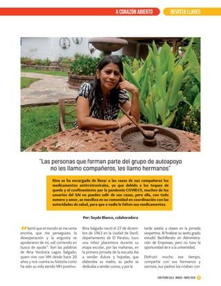 Sentí que el mundo se me venía
encima, que me perseguían, la
desesperación y la angustia se
apoderaron de mí, salí corriendo en
busca de ayuda”. Son las palabras
de Rina Verónica Lagos Salgado,
quien vive con VIH desde hace 20
años y nos cuenta su historia como
ha sido su vida siendo VIH positivo.
Rina Salgado nació el 27 de diciem-
bre de 1963 en la ciudad de Danlí,
departamento de El Paraíso, tuvo
una niñez placentera durante su
etapa escolar, por las mañanas, en
la primera jornada de la escuela iba
a vender dulces y hojuelas, que
elaboraba su madre, su padre se
dedicaba a vender conos, y por la
Rina se ha encargado de llevar a las casas de sus compañeros los
medicamentos antirretrovirales, ya que debido a los toques de
queda y el confinamiento por la pandemia COVID19, muchos de los
usuarios del SAI no pueden salir de sus casas, pero ella, con todo
esmero y amor, se moviliza en su comunidad en coordinación con las
autoridades de salud, para que a nadie le falten sus medicamentos.
REVISTA LLAVESa corazón abierto
“
tarde asistía a clases en la jornada
vespertina. Al finalizar su sexto grado
estudió Bachillerato en Administra-
ción de Empresas, pero no tuvo la
oportunidad de ir a la universidad.
Disfrutó mucho ese tiempo,
compartía con sus hermanos y
vecinos, sus padres los criaban con
10San Pedro Sula · Diciembre 2017 - febrero 2018San Pedro Sula · marzo - mayo 2020
“Las personas que forman parte del grupo de autoapoyo
no les llamo compañeros, les llamo hermanos”
Por: Sayda Blanco, colaboradora
 