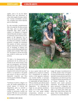 REVISTA LLAVES a corazón abierto
rigidez, pero a la vez les daban
libertad para que disfrutaran su
niñez, iban a jugar al campo, realiza-
ban muchas actividades recreati-
vas, considera que tenían libertad,
pero no libertinaje.
Su vida marchaba completamente
feliz. A la edad de 34 años ya tenía
tres hijos, pero su salud estaba
diciéndole algo, debía acudir al
médico, se presentó al Hospital
Gabriel Alvarado de Danlí a realizar-
se exámenes, estos le fueron entre-
gados al día siguiente. Era un
viernes 25 de julio del año 2001 a
las siete de la mañana, cuando se
presentó a recoger los resultados
del examen al centro asistencial,
esperó varias horas antes de obte-
ner el resultado, la dejaron por
último, cuando ella preguntaba que
pasaba solo le decían “debe espe-
rar” fue hasta la 1:30 de esa tarde
que recibió la noticia que era VIH
positivo.
“El dolor y la desesperación se
apoderaron de mí, sentía que el
mundo se me venía encima, creía
que me perseguían, salí llorando
por toda la calle, llegue a casa de
mi hermana muy angustiada, ella
me abrazo y lloramos juntas” el
impacto de la noticia le cayó muy
fuerte a su hermana a tal grado
que estuvo 15 días en cama con
depresión creyendo que Rina
moriría pronto debido al diagnós-
tico recibido.
“Continúe el camino y llegué a mi
casa, ahí estaba esperándome mi
actual esposo, le informé del
diagnóstico, pero su reacción y
comprensión, fue lo que me
cambió el panorama cuando me
expresó “Mi amor no se preocupe,
de eso nadie se muere, yo te amo y
te voy a querer toda la vida” Las
palabras de su esposo le conforta-
ron y fortalecieron su estado de
ánimo, al día siguiente realizaron
una reunión familiar, al principio
todos pensaban que su esposo era
el responsable de haber llevado el
VIH a su relación, pero ella les aclaró
que él no tenía la culpa de dicho
diagnóstico. Su compañero de
hogar es una persona serodiscor-
dante, él no tiene VIH, hasta la
fecha son una pareja estable,
comprensiva, amorosa y con
mucho que darse el uno al otro.
Luego del apoyo incondicional de
su familia, decide volver al hospital
en busca de información y ayuda, la
atiende la misma doctora que le dio
el diagnóstico y le informa que hay
un grupo de apoyo de personas con
su misma condición, en ese
momento eran cuatro personas
solamente. Al principio ella sintió
pena acercarse y preguntar por
temor al qué dirán, pero se llenó de
valor y se acercó para saber que
debía hacer para formar parte del
grupo. Poco tiempo después se
convirtió en la coordinadora del
11 San Pedro Sula · marzo - mayo 2020
 