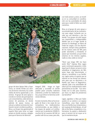 REVISTA LLAVESa corazón abierto
grupo de Auto Apoyo Vida y Espe-
ranza, en donde brinda sus servi-
cios de forma voluntaria, los cuales
realiza de forma apasionada y con
esmero. El grupo de auto apoyo a
crecido en número de participantes
y en conocimientos, cada viernes se
reúnen 32 personas, en donde
además de apoyo mutuo, se
educan y realizan acciones de movi-
lización social e incidencia política.
Rina, y su Grupo, han gestionado el
espacio físico para tener un lugar
propio en donde reunirse y abogan
para que el Servicio de Atención
Integral (SAI) tenga un lugar
adecuado y accesible en donde
puedan pasar consulta, realizarse
exámenes y recibir los medicamen-
tos, ya que ahora no tiene las condi-
ciones idóneas.
En esto momento, Rina se ha encar-
gado de llevar a las casas de sus
compañeros los medicamentos
antirretrovirales, ya que debido a
los toques de queda y el confina-
miento por la pandemia COVID19,
muchos de los usuarios del SAI no
pueden salir de sus casas, pero ella,
con todo esmero y amor, se movili-
za en su comunidad en coordina-
ción con las autoridades de salud,
para que a nadie le falten sus medi-
camentos.
Rina, en el grupo de auto apoyo a
encontrado parte de las motivacio-
nes para seguir luchando por su
vida, por sus derechos y por los
demás “Los grupos de auto apoyo
son importantes e indispensables
debido que es el lugar donde la
persona se desahoga, se libera de
todas las cargas, cura las discrimi-
naciones, siempre estoy pendiente
de los nuevos casos de VIH, para
poder abordarlos y brindarles el
apoyo que necesitan, ya que todos
estamos en los mismos zapatos,
nadie es más, nadie es menos”
“Decir que tengo VIH me hace
sentir libre” Expresa Rina Lagos
quien continuará apoyando a todo
aquel que lo desee, ya sea en como
sobrellevar el diagnostico de VIH,
quien haya sido discriminado, y
educar y sensibilizar a sus familia-
res. Lagos anima a la gente que se
informe en las formas de transmi-
sión para que no discrimine a la
familia que tiene el diagnóstico,
además, pide a las autoridades de
salud que los medicamentos estén
permanente en los SAI “Los retro-
virales son la vida para nosotros,
por favor no dejen de proveernos
ese beneficio”
Lagos, agradece a Dios por haber
puesto en su camino a un esposo
maravilloso, unos hijos esplendi-
dos, una familia muy comprensiva y
por su grupo de Auto Apoyo, al cual
ella no les llama compañeros si no,
hermanos. Su pasión y dedicación
para el servicio de los suyos es lo
que la mantiene de pie.
12San Pedro Sula · Diciembre 2017 - febrero 2018San Pedro Sula · marzo - mayo 2020
 