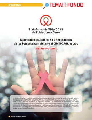 REVISTA LLAVES TEMADEFONDO
13 San Pedro Sula · marzo - mayo 2020
Diagnóstico situacional y de necesidades
de las Personas con VIH ante el COVID-19/Honduras
Por: Rosa González
La Plataforma de VIH y Derechos Humanos, conformada por las organizaciones de sociedad civil: ASONAPVSI-
DAH, KUKULCAN, REDTRASEX, APUVIMEH, REDCA+, ARCOIRIS, AFET, Colectivo Unidad Color Rosa, ICW/Hon-
duras y LLAVES, tomaron la decisión de conocer la situación y las necesidades de las personas con VIH en
Honduras, en relación a la emergencia por COVID19, quienes de forma activa participaron en la elaboración del
instrumento de diagnóstico, las coordinaciones y la búsqueda de las personas para el llenado del cuestionario.
El documento de investigación, fue un cuestionario online, el cual fue auto gestionado y se mantuvo habilitado
del 6 al 10 de abril del presente año.
 