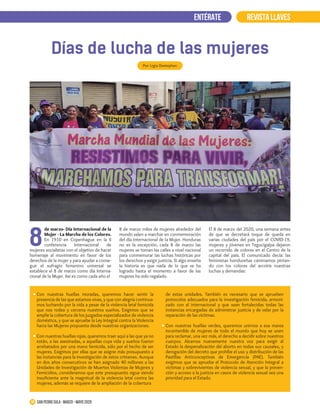 de marzo- Día Internacional de la
Mujer - La Marcha de los Colores.
En 1910 en Copenhague en la II
conferencia Internacional de
mujeres socialistas con el objetivo de hacer
homenaje al movimiento en favor de los
derechos de la mujer y para ayudar a conse-
guir el sufragio femenino universal se
establece el 8 de marzo como día Interna-
cional de la Mujer. Así es como cada año el
8
REVISTA LLAVESENTÉRATE
Días de lucha de las mujeres
Por: Ligia Destephen
19 San Pedro Sula · marzo - mayo 2020
8 de marzo miles de mujeres alrededor del
mundo salen a marchar en conmemoración
del día Internacional de la Mujer. Honduras
no es la excepción, cada 8 de marzo las
mujeres se toman las calles a nivel nacional
para conmemorar las luchas históricas por
los derechos y exigir justicia. Si algo enseña
la historia es que nada de lo que se ha
logrado hasta el momento a favor de las
mujeres ha sido regalado.
El 8 de marzo del 2020, una semana antes
de que se decretará toque de queda en
varias ciudades del país por el COVID-19,
mujeres y jóvenes en Tegucigalpa dejaron
un recorrido de colores en el Centro de la
capital del país. El comunicado decía: las
feministas hondureñas caminamos pintan-
do con los colores del arcoíris nuestras
luchas y demandas:
Con nuestras huellas moradas, queremos hacer sentir la
presencia de las que estamos vivas, y que con alegría continua-
mos luchando por la vida a pesar de la violencia letal femicida
que nos rodea y cercena nuestros sueños. Exigimos que se
amplíe la cobertura de los juzgados especializados de violencia
doméstica, y que se apruebe la Ley Integral contra la Violencia
hacia las Mujeres propuesta desde nuestras organizaciones.
Con nuestras huellas rojas, queremos traer aquí a las que ya no
están, a las asesinadas, a aquellas cuya vida y sueños fueron
arrebatados por una mano femicida, sólo por el hecho de ser
mujeres. Exigimos por ellas que se asigne más presupuesto a
las instancias para la investigación de estos crímenes. Aunque
en dos años consecutivos se han asignado 40 millones a las
Unidades de Investigación de Muertes Violentas de Mujeres y
Femicidios, consideramos que este presupuesto sigue siendo
insuficiente ante la magnitud de la violencia letal contra las
mujeres, además se requiere de la ampliación de la cobertura
de estas unidades. También es necesario que se aprueben
protocolos adecuados para la investigación femicida, armoni-
zado con el internacional y que sean fortalecidas todas las
instancias encargadas de administrar justicia y de velar por la
reparación de las víctimas.
Con nuestras huellas verdes, queremos unirnos a esa marea
incontenible de mujeres de todo el mundo que hoy se unen
para reclamar, una vez más, el derecho a decidir sobre nuestros
cuerpos. Alzamos nuevamente nuestra voz para exigir al
Estado la despenalización del aborto en todas sus causales, y
derogación del decreto que prohíbe el uso y distribución de las
Pastillas Anticonceptivas de Emergencia (PAE). También
exigimos que se apruebe el Protocolo de Atención Integral a
víctimas y sobrevivientes de violencia sexual, y que la preven-
ción y acceso a la justicia en casos de violencia sexual sea una
prioridad para el Estado.
 