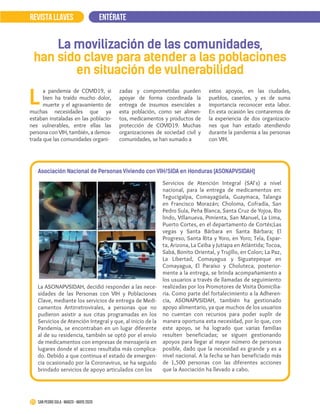 La movilización de las comunidades,
han sido clave para atender a las poblaciones
en situación de vulnerabilidad
Asociación Nacional de Personas Viviendo con VIH/SIDA en Honduras (ASONAPVSIDAH)
a pandemia de COVID19, si
bien ha traído mucho dolor,
muerte y el agravamiento de
muchas necesidades que ya
estaban instaladas en las poblacio-
nes vulnerables, entre ellas las
persona con VIH, también, a demos-
trada que las comunidades organi-
L
zadas y comprometidas pueden
apoyar de forma coordinada la
entrega de insumos esenciales a
esta población, como ser alimen-
tos, medicamentos y productos de
protección de COVID19. Muchas
organizaciones de sociedad civil y
comunidades, se han sumado a
La ASONAPVSIDAH, decidió responder a las nece-
sidades de las Personas con VIH y Poblaciones
Clave, mediante los servicios de entrega de Medi-
camentos Antirretrovirales, a personas que no
pudieron asistir a sus citas programadas en los
Servicios de Atención Integral y que, al inicio de la
Pandemia, se encontraban en un lugar diferente
al de su residencia, también se optó por el envío
de medicamentos con empresas de mensajería en
lugares donde el acceso resultaba más complica-
do. Debido a que continua el estado de emergen-
cia ocasionado por la Coronavirus, se ha seguido
brindado servicios de apoyo articulados con los
REVISTA LLAVESREVISTA LLAVES ENTÉRATE
21 San Pedro Sula · marzo - mayo 2020
estos apoyos, en las ciudades,
pueblos, caseríos, y es de suma
importancia reconocer esta labor.
En esta ocasión les contaremos de
la experiencia de dos organizacio-
nes que han estado atendiendo
durante la pandemia a las personas
con VIH.
Servicios de Atención Integral (SAI`s) a nivel
nacional, para la entrega de medicamentos en:
Tegucigalpa, Comayagüela, Guaymaca, Talanga
en Francisco Morazán; Choloma, Cofradía, San
Pedro Sula, Peña Blanca, Santa Cruz de Yojoa, Rio
lindo, Villanueva, Pimienta, San Manuel, La Lima,
Puerto Cortes, en el departamento de Cortés;Las
vegas y Santa Bárbara en Santa Bárbara; El
Progreso, Santa Rita y Yoro, en Yoro; Tela, Espar-
ta, Arizona, La Ceiba y Jutiapa en Atlántida; Tocoa,
Sabá, Bonito Oriental, y Trujillo, en Colon; La Paz,
La Libertad, Comayagua y Siguatepeque en
Comayagua, El Paraíso y Choluteca, posterior-
mente a la entrega, se brinda acompañamiento a
los usuarios a través de llamadas de seguimiento
realizadas por los Promotores de Visita Domicilia-
ria. Como parte del fortalecimiento a la Adheren-
cia, ASONAPVSIDAH, también ha gestionado
apoyo alimentario, ya que muchos de los usuarios
no cuentan con recursos para poder suplir de
manera oportuna esta necesidad, por lo que, con
este apoyo, se ha logrado que varias familias
resulten beneficiadas; se siguen gestionando
apoyos para llegar al mayor número de personas
posible, dado que la necesidad es grande y es a
nivel nacional. A la fecha se han beneficiado más
de 1,500 personas con las diferentes acciones
que la Asociación ha llevado a cabo.
 