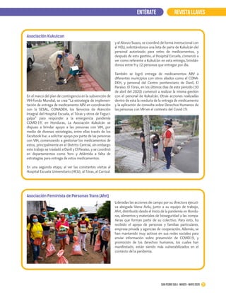 22San Pedro Sula · marzo - mayo 2020
REVISTA LLAVESENTÉRATE
Asociación Kukulcan
En el marco del plan de contingencia en la subvención de
VIH-Fondo Mundial, se crea “La estrategia de implemen-
tación de entrega de medicamento ARV en coordinación
con la SESAL, CONADEH, los Servicios de Atención
Integral del Hospital Escuela, el Tórax y otros de Teguci-
galpa” para responder a la emergencia pandemia
COVID-19, en Honduras, La Asociación Kukulcán se
dispuso a brindar apoyo a las personas con VIH, por
medio de diversas estrategias, entre ellas través de los
Facebook live, a solicitar apoyo por parte de las personas
con VIH, comenzando a gestionar los medicamentos de
estos, principalmente en el Distrito Central, sin embargo
este trabajo se trasladó a Danlí y El Paraíso, y se coordinó
en departamentos como Yoro y Atlántida a falta de
estrategias para entrega de estos medicamentos.
En una segunda etapa, al ver las constantes visitas al
Hospital Escuela Universitario (HEU), al Tórax, al Carrizal
y al Alonzo Suazo, se coordinó de forma institucional con
el HEU, solicitándonos una lista de parte de Kukulcán del
personal autorizado para retiro de medicamentos, y
después de esta gestión, el Hospital Escuela, comenzó a
ver como referente a Kukulcán en esta entrega, brindán-
donos entre 9 y 12 personas que entregar por día.
También se logró entrega de medicamentos ARV a
diferentes municipios con otros aliados como el CONA-
DEH, y personal del Centro penitenciario de Danlí, El
Paraíso. El Tórax, en los últimos días de este periodo (30
de abril del 2020) comenzó a realizar la misma gestión
con el personal de Kukulcán. Otras acciones realizadas
dentro de esta la veeduría de la entrega de medicamento
y la aplicación de consulta sobre Derechos Humanos de
las personas con VIH en el contexto del Covid-19.
Asociación Feminista de Personas Trans (Afet)
Lideradas las acciones de campo por su directora ejecuti-
va abogada Viena Ávila, junto a su equipo de trabajo,
Afet, distribuido desde el inicio de la pandemia en Hondu-
ras, alimentos y materiales de bioseguridad a las compa-
ñeras que forman parte de su colectivo. Para esto, ha
recibido el apoyo de personas y familias particulares,
empresa privada y agencias de cooperación. Además, se
han mantenido muy activas en sus redes sociales para
enviar información sobre prevención de COVID19, y
promoción de los derechos humanos, los cuales han
manifestado, están siendo más vulnerabilizados en el
contexto de la pandemia.
 