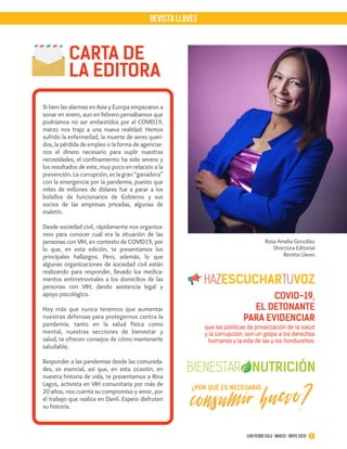 Rosa Amelia González
Directora Editorial
Revista Llaves
Si bien las alarmas en Asia y Europa empezaron a
sonar en enero, aun en febrero pensábamos que
podríamos no ser embestidos por el COVID19,
marzo nos trajo a una nueva realidad. Hemos
sufrido la enfermedad, la muerte de seres queri-
dos, la pérdida de empleo o la forma de agenciar-
nos el dinero necesario para suplir nuestras
necesidades, el confinamiento ha sido severo y
los resultados de este, muy poco en relación a la
prevención. La corrupción, es la gran “ganadora”
con la emergencia por la pandemia, puesto que
miles de millones de dólares fue a parar a los
bolsillos de funcionarios de Gobierno y sus
socios de las empresas privadas, algunas de
maletín.
Desde sociedad civil, rápidamente nos organiza-
mos para conocer cuál era la situación de las
personas con VIH, en contexto de COVID19, por
lo que, en esta edición, te presentamos los
principales hallazgos. Pero, además, lo que
algunas organizaciones de sociedad civil están
realizando para responder, llevado los medica-
mentos antirretrovirales a los domicilios de las
personas con VIH, dando asistencia legal y
apoyo psicológico.
Hoy más que nunca tenemos que aumentar
nuestras defensas para protegernos contra la
pandemia, tanto en la salud física como
mental, nuestras secciones de bienestar y
salud, te ofrecen consejos de cómo mantenerte
saludable.
Responder a las pandemias desde las comunida-
des, es esencial, así que, en esta ocasión, en
nuestra historia de vida, te presentamos a Rina
Lagos, activista en VIH comunitaria por más de
20 años, nos cuenta su compromiso y amor, por
el trabajo que realiza en Danlí. Espero disfruten
su historia.
REVISTA LLAVES
CARTA DE
LA EDITORA
2San Pedro Sula · marzo - mayo 2020
COVID-19,
EL DETONANTE
PARA EVIDENCIAR
que las políticas de privatización de la salud
y la corrupción, son un golpe a los derechos
humanos y la vida de las y los hondureños.
consumir huevo?¿POR QUÉ ES NECESARIO
 