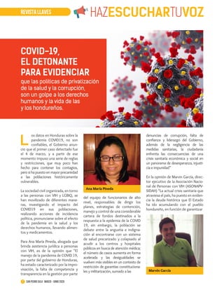 L
os datos en Honduras sobre la
pandemia COVID19, no son
confiables, el Gobierno anun-
cio que el primer caso detectado fue
el 4 de marzo, y a partir de ese
momento impuso una serie de reglas
y restricciones, que muy poco han
hecho para contener los contagios,
pero si ha puesto en mayor precariedad
a las poblaciones históricamente
vulnerables.
La sociedad civil organizada, en torno
a las personas con VIH y LGBIQ, se
han movilizado de diferentes mane-
ras, investigando el impacto del
COVID19 en sus poblaciones,
realizando acciones de incidencia
política, pronunciarse sobre el efecto
de la pandemia en la salud y los
derechos humanos, llevando alimen-
tos y medicamentos.
Para Ana María Pineda, abogada que
brinda asistencia jurídica a personas
con VIH, es de la opinión que “El
manejo de la pandemia de COVID 19,
por parte del gobierno de Honduras,
ha estado caracterizado por la impro-
visación, la falta de competencia y
transparencia en la gestión por parte
del equipo de funcionarios de alto
nivel, responsables de dirigir los
planes, estrategias de contención,
manejo y control de una considerable
cartera de fondos destinados a la
respuesta a la epidemia de la COVID
19, sin embargo, la población se
debate entre la angustia e indigna-
ción al encontrarse con un sistema
de salud precarizado y colapsado al
acudir a los centros y hospitales
públicos en busca de atención médica;
el número de casos aumenta en forma
acelerada y las desigualdades se
vuelven más visibles en un contexto de
restricción de garantías constituciona-
les y militarización, sumado a las
denuncias de corrupción, falta de
confianza y liderazgo del Gobierno,
además de la negligencia de las
medidas sanitarias, la ciudadanía
enfrenta las consecuencias de una
crisis sanitaria económica y social en
un panorama de desesperanza, injusti-
cia e impunidad”
En la opinión de Marvin García, direc-
tor ejecutivo de la Asociación Nacio-
nal de Personas con VIH (ASONAPV-
SIDAH) “La actual crisis sanitaria que
atraviesa el país, ha puesto en eviden-
cia la deuda histórica que El Estado
ha ido acumulando con el pueblo
hondureño, en función de garantizar
REVISTA LLAVES HAZESCUCHARTUVOZ
7 San Pedro Sula · marzo - junio 2020
COVID-19,
EL DETONANTE
PARA EVIDENCIAR
que las políticas de privatización
de la salud y la corrupción,
son un golpe a los derechos
humanos y la vida de las
y los hondureños.
Ana María Pineda
Marvin García
 