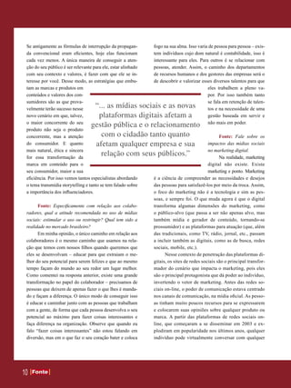 Se antigamente as fórmulas de interrupção da propagan-        fogo na sua alma. Isso varia de pessoa para pessoa – exis-
 da convencional eram eficientes, hoje elas funcionam          tem indivíduos cujo dom natural é contabilidade, isso é
 cada vez menos. A única maneira de conseguir a aten-          interessante para eles. Para outros é se relacionar com
 ção do seu público é ser relevante para ele, estar alinhado   pessoas, atender. Assim, o caminho dos departamentos
 com seu contexto e valores, é fazer com que ele se in-        de recursos humanos e dos gestores das empresas será o
 teresse por você. Desse modo, as estratégias que embu-        de descobrir e valorizar esses diversos talentos para que
 tam as marcas e produtos em                                                               eles trabalhem a pleno va-
 conteúdos e valores dos con-                                                              por. Por isso também tanto
 sumidores são as que prova-                                                               se fala em retenção de talen-
 velmente terão sucesso nesse       “... as mídias sociais e as novas                      tos e na necessidade de uma
 novo cenário em que, talvez,        plataformas digitais afetam a                         gestão baseada em servir e
 o maior concorrente do seu                                                                não mais em poder.
                                   gestão pública e o relacionamento
 produto não seja o produto
 concorrente, mas a atenção           com o cidadão tanto quanto                                  Fonte: Fale sobre os
 do consumidor. E quanto            afetam qualquer empresa e sua                           impactos das mídias sociais
 mais natural, ética e sincera                                                              no marketing digital.
 for essa transformação da
                                      relação com seus públicos.”                                 Na realidade, marketing
 marca em conteúdo para o                                                                   digital não existe. Existe
 seu consumidor, maior a sua                                                                marketing e ponto. Marketing
 eficiência. Por isso vemos tantos especialistas abordando     é a ciência de compreender as necessidades e desejos
 o tema transmídia storytelling e tanto se tem falado sobre    das pessoas para satisfazê-los por meio da troca. Assim,
 a importância dos influenciadores.                            o foco do marketing não é a tecnologia e sim as pes-
                                                               soas, e sempre foi. O que muda agora é que o digital
       Fonte: Especificamente com relação aos colabo-          transforma algumas dimensões do marketing, como
 radores, qual a atitude recomendada no uso de mídias          o público-alvo (que passa a ser não apenas alvo, mas
 sociais: estimular o uso ou restringir? Qual tem sido a       também mídia e gerador de conteúdo, tornando-se
 realidade no mercado brasileiro?                              prossumidor) e as plataformas para atuação (que, além
       Em minha opinião, o único caminho em relação aos        das tradicionais, como TV, rádio, jornal, etc., passam
 colaboradores é o mesmo caminho que usamos na rela-           a incluir também as digitais, como as de busca, redes
 ção que temos com nossos filhos quando queremos que           sociais, mobile, etc.).
 eles se desenvolvam – educar para que extraiam o me-                Nesse contexto de penetração das plataformas di-
 lhor do seu potencial para serem felizes e que ao mesmo       gitais, os sites de redes sociais são o principal transfor-
 tempo façam do mundo ao seu redor um lugar melhor.            mador do cenário que impacta o marketing, pois eles
 Como comentei na resposta anterior, existe uma grande         são o principal protagonista que dá poder ao indivíduo,
 transformação no papel do colaborador – precisamos de         invertendo o vetor de marketing. Antes das redes so-
 pessoas que deixem de apenas fazer o que lhes é manda-        ciais on-line, o poder de comunicação estava centrado
 do e façam a diferença. O único modo de conseguir isso        nos canais de comunicação, na mídia oficial. As pesso-
 é educar e caminhar junto com as pessoas que trabalham        as tinham muito poucos recursos para se expressarem
 com a gente, de forma que cada pessoa desenvolva o seu        e colocarem suas opiniões sobre qualquer produto ou
 potencial ao máximo para fazer coisas interessantes e         marca. A partir das plataformas de redes sociais on-
 faça diferença na organização. Observe que quando eu          line, que começaram a se disseminar em 2003 e ex-
 falo “fazer coisas interessantes” não estou falando em        plodiram em popularidade nos últimos anos, qualquer
 diversão, mas em o que faz o seu coração bater e coloca       indivíduo pode virtualmente conversar com qualquer




10   Fonte
     Fonte
 