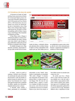3.4 Iniciativas da área de saúde
            A Secretaria de Estado de Saúde
      de Minas Gerais, através do seu Núcleo
      de Comunicação Digital, promove di-
      versas ações utilizando a plataforma da
      web 2.0. De acordo com Cruz e Pereira
      (2011), a SES desenvolveu uma nova
      intranet com recursos de interativida-
      de entre os funcionários, criou o blog
      Minas contra a Dengue (http://dengue.
      saude.mg.gov.br), um perfil no Twitter
      (@saudemg), perfil no Orkut e lançou
      o jogo virtual Dengue Ville, hospedado
      na plataforma do Orkut.
            O blog Minas contra a Dengue é
      utilizado para publicar as notícias de di-
      versas instituições que tratam a doença
      como tema central e para divulgar as
      peças publicitárias criadas pelo governo
      de Minas na campanha contra a dengue.        missão da doença e solicitando informa-      um multiplicador na guerra contra a doen-
            Os cidadãos interagem com o blog,      ções adicionais sobre o combate à doença.    ça, além de servir como instrumento para
      deixando comentários, denunciando lo-        O objetivo do blog é disponibilizar infor-   fomentar o engajamento da população no
      cais que estão servindo de foco de trans-    mações para que cada cidadão possa ser       combate aos vetores da dengue.




           O Twitter , através do perfil @         relacionadas ao tema “Saúde”, desta-          bons hábitos possam ser passados para
      saudemg, é utilizado como ferramenta         cando-se a participação na comunidade         os pais, tios, avós.
      de comunicação das ações promovidas          “MG contra a Dengue”. A iniciativa                 De acordo com Cruz e Pereira
      pela Secretaria e onde são postadas su-      mais interessante da Secretaria na pla-       (2011), o jogo é fácil de ser usado e faz
      gestões de pauta de matérias para a im-      taforma Orkut é a criação do jogo vir-        uma analogia com a vida real, onde a
      prensa. Essa ferramenta tem o impor-         tual Dengue Ville. Por meio de uma            pessoa elimina a água parada em dife-
      tante papel de proporcionar a ampliação      atividade lúdica, o objetivo é incenti-       rentes cenários (quintal, praça, jardins,
      do público seguidor das informações,         var a mudança de hábitos das pessoas          lotes vagos, etc.) e, à medida que o joga-
      atingindo leitores jovens e crianças.        mais jovens, como forma de prevenir           dor elimina a água parada, ganha pontos
           A SES-MG utiliza também o               a proliferação das larvas do mosquito.        e avança de nível no jogo. Mensagens
      Orkut, participando de comunidades           Espera-se que, através das crianças, os       didáticas sobre a importância da ação




100   Fonte
      Fonte
                                                                                                                       Dezembro de 2011
 