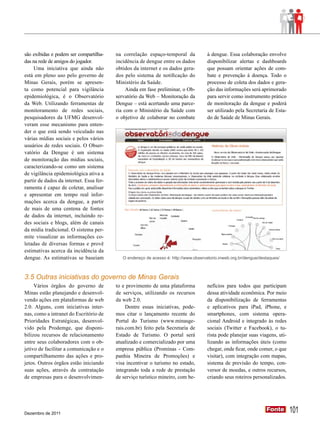 são exibidas e podem ser compartilha-    na correlação espaço-temporal da             à dengue. Essa colaboração envolve
das na rede de amigos do jogador.        incidência de dengue entre os dados          disponibilizar alertas e dashboards
     Uma iniciativa que ainda não        obtidos da internet e os dados gera-         que possam orientar ações de com-
está em pleno uso pelo governo de        dos pelo sistema de notificação do           bate e prevenção à doença. Todo o
Minas Gerais, porém se apresen-          Ministério da Saúde.                         processo de coleta dos dados e gera-
ta como potencial para vigilância             Ainda em fase preliminar, o Ob-         ção das informações será aprimorado
epidemiológica, é o Observatório         servatório da Web – Monitoração da           para servir como instrumento prático
da Web. Utilizando ferramentas de        Dengue – está acertando uma parce-           de monitoração da dengue e poderá
monitoramento de redes sociais,          ria com o Ministério da Saúde com            ser utilizado pela Secretaria de Esta-
pesquisadores da UFMG desenvol-          o objetivo de colaborar no combate           do de Saúde de Minas Gerais.
veram esse mecanismo para enten-
der o que está sendo veiculado nas
várias mídias sociais e pelos vários
usuários de redes sociais. O Obser-
vatório da Dengue é um sistema
de monitoração das mídias sociais,
caracterizando-se como um sistema
de vigilância epidemiológica ativa a
partir de dados da internet. Essa fer-
ramenta é capaz de coletar, analisar
e apresentar em tempo real infor-
mações acerca da dengue, a partir
de mais de uma centena de fontes
de dados da internet, incluindo re-
des sociais e blogs, além de canais
da mídia tradicional. O sistema per-
mite visualizar as informações co-
letadas de diversas formas e provê
estimativas acerca da incidência da
dengue. As estimativas se baseiam           O endereço de acesso é: http://www.observatorio.inweb.org.br/dengue/destaques/



3.5 Outras iniciativas do governo de Minas Gerais
     Vários órgãos do governo de         to e provimento de uma plataforma            nefícios para todos que participam
Minas estão planejando e desenvol-       de serviços, utilizando os recursos          dessa atividade econômica. Por meio
vendo ações em plataformas de web        da web 2.0.                                  da disponibilização de ferramentas
2.0. Alguns, com iniciativas inter-           Dentre essas iniciativas, pode-         e aplicativos para iPad, iPhone, e
nas, como a intranet do Escritório de    mos citar o lançamento recente do            smartphones, com sistema opera-
Prioridades Estratégicas, desenvol-      Portal do Turismo (www.minasge-              cional Android e integrado às redes
vido pela Prodemge, que disponi-         rais.com.br) feito pela Secretaria de        sociais (Twitter e Facebook), o tu-
bilizou recursos de relacionamento       Estado de Turismo. O portal será             rista pode planejar suas viagens, uti-
entre seus colaboradores com o ob-       atualizado e comercializado por uma          lizando as informações úteis (como
jetivo de facilitar a comunicação e o    empresa pública (Prominas - Com-             chegar, onde ficar, onde comer, o que
compartilhamento das ações e pro-        panhia Mineira de Promoções) e               visitar), com integração com mapas,
jetos. Outros órgãos estão iniciando     visa incentivar o turismo no estado,         sistema de previsão do tempo, con-
suas ações, através da contratação       integrando toda a rede de prestação          versor de moedas, e outros recursos,
de empresas para o desenvolvimen-        de serviço turístico mineiro, com be-        criando seus roteiros personalizados.




Dezembro de 2011
                                                                                                                   Fonte
                                                                                                                   Fonte       101
 