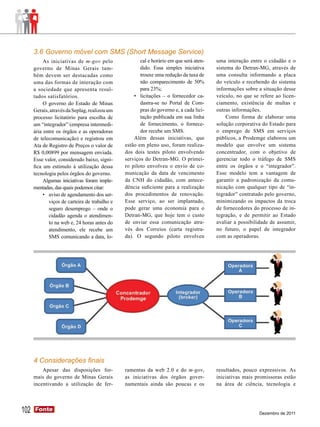 3.6 Governo móvel com SMS (Short Message Service)
           As iniciativas de m-gov pelo                cal e horário em que será aten-   uma interação entre o cidadão e o
      governo de Minas Gerais tam-                     dido. Essa simples iniciativa     sistema do Detran-MG, através de
      bém devem ser destacadas como                    trouxe uma redução da taxa de     uma consulta informando a placa
      uma das formas de interação com                  não comparecimento de 50%         do veículo e recebendo do sistema
      a sociedade que apresenta resul-                 para 23%;                         informações sobre a situação desse
      tados satisfatórios.                          •	 licitações – o fornecedor ca-     veículo, no que se refere ao licen-
           O governo do Estado de Minas                dastra-se no Portal de Com-       ciamento, existência de multas e
      Gerais, através da Seplag, realizou um           pras do governo e, a cada lici-   outras informações.
      processo licitatório para escolha de             tação publicada em sua linha           Como forma de elaborar uma
      um “integrador” (empresa intermedi-              de fornecimento, o fornece-       solução corporativa do Estado para
      ária entre os órgãos e as operadoras             dor recebe um SMS.                o emprego de SMS em serviços
      de telecomunicação) e registrou em            Além dessas iniciativas, que         públicos, a Prodemge elaborou um
      Ata de Registro de Preços o valor de      estão em pleno uso, foram realiza-       modelo que envolve um sistema
      R$ 0,00899 por mensagem enviada.          dos dois testes piloto envolvendo        concentrador, com o objetivo de
      Esse valor, considerado baixo, signi-     serviços do Detran-MG. O primei-         gerenciar todo o tráfego de SMS
      fica um estímulo à utilização dessa       ro piloto envolveu o envio de co-        entre os órgãos e o “integrador”.
      tecnologia pelos órgãos do governo.       municação da data de vencimento          Esse modelo tem a vantagem de
           Algumas iniciativas foram imple-     da CNH do cidadão, com antece-           garantir a padronização da comu-
      mentadas, das quais podemos citar:        dência suficiente para a realização      nicação com qualquer tipo de “in-
           •	 aviso de agendamento dos ser-     dos procedimentos de renovação.          tegrador” contratado pelo governo,
              viços de carteira de trabalho e   Esse serviço, ao ser implantado,         minimizando os impactos da troca
              seguro desemprego – onde o        pode gerar uma economia para o           de fornecedores do processo de in-
              cidadão agenda o atendimen-       Detran-MG, que hoje tem o custo          tegração, e de permitir ao Estado
              to na web e, 24 horas antes do    de enviar essa comunicação atra-         avaliar a possibilidade de assumir,
              atendimento, ele recebe um        vés dos Correios (carta registra-        no futuro, o papel de integrador
              SMS comunicando a data, lo-       da). O segundo piloto envolveu           com as operadoras.




      4 Considerações finais
          Apesar das disposições for-           ramentas da web 2.0 e do m-gov,          resultados, pouco expressivos. As
      mais do governo de Minas Gerais           as iniciativas dos órgãos gover-         iniciativas mais promissoras estão
      incentivando a utilização de fer-         namentais ainda são poucas e os          na área de ciência, tecnologia e




102   Fonte
      Fonte
                                                                                                           Dezembro de 2011
 