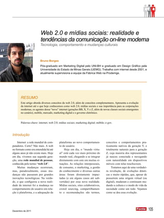 Web 2.0 e mídias sociais: realidade e
                                tendências da comunicação on-line moderna
                                Tecnologia, comportamento e mudanças culturais
                   Divulgação




                                Bruno Borges
                                Pós-graduado em Marketing Digital pelo UNI-BH e graduado em Design Gráfico pela
                                Universidade do Estado de Minas Gerais (UEMG). Trabalha com internet desde 2001, e
                                atualmente supervisiona a equipe da Fábrica Web na Prodemge.




       RESUMO
       Este artigo aborda diversos conceitos da web 2.0, além de conceitos complementares. Apresenta a evolução
       da internet até o que hoje conhecemos como web 2.0, mídias sociais e sua importância para as corporações
       modernas, os agentes dessa “nova” internet (gerações BB, X, Y e Z, além de novas classes sociais emergentes
       no cenário), mobile, mercado, marketing digital e o governo eletrônico.


       Palavras-chave: internet; web 2.0; mídias sociais; marketing digital; móbile; e-gov.



Introdução

    Internet: a rede mundial de com-           plataforma ao novo comportamen-        conceitos e comportamentos pra-
putadores. Certo? Não mais. A web              to do usuário.                         ticamente nativos da geração Y, e
no formato como era entendida há até               Hoje em dia, o “mundo virtu-       totalmente naturais para a geração
alguns anos já não existe mais. Hoje           al” está cada vez mais próximo do      Z, cuja maioria dos representantes
em dia, vivemos sua segunda gera-              mundo real, chegando a se integrar     já nasceu conectada e navegando
ção, uma rede mundial de pessoas,              diretamente com este em muitas si-     com naturalidade em dispositivos
conhecida pelo termo “web 2.0”.                tuações. As relações interpessoais,    móveis com telas touchscreen.
    Muitas mudanças ocorreram,                 de consumo, o marketing, a gestão          Tratamos aqui de uma verdadei-
mas, paradoxalmente, essas mu-                 do conhecimento e diversas outras      ra revolução, de evoluções drásti-
danças não passaram por grandes                áreas foram diretamente impac-         cas e muito rápidas, que, apesar de
inovações tecnológicas. Na verda-              tadas (e em alguns casos até sub-      possuírem uma origem virtual (ou
de, o que configurou a nova reali-             vertidas) por essa nova realidade.     digital), mudaram e continuam mu-
dade da internet foi a mudança no              Mídias sociais, sites colaborativos,   dando a cultura e o modo de vida da
comportamento do usuário em rela-              crowd sourcing, compartilhamen-        sociedade como um todo. Vejamos
ção à plataforma, e a adequação da             to e recomendações são termos,         como se deu essa evolução.




Dezembro de 2011
                                                                                                                Fonte
                                                                                                                Fonte       105
 