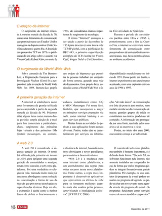 Evolução da internet
           O surgimento da internet remon-         1974, são considerados marcos impor-     na Universidade de Stanford.
      ta à primeira metade da década de 70,        tantes do surgimento da tecnologia.           Durante o período de coexistên-
      como uma ferramenta de comunicação                O termo “Internet” começou a        cia pacífica entre EUA e URSS e,
      que proporcionasse aos Estados Unidos        ser usado a partir de dezembro de        posteriormente, com o fim da Guer-
      vantagens na disputa contra a União So-      1974 para descrever uma única rede       ra Fria, a internet se converteu numa
      viética durante a guerra fria. A descrição   TCP/IP global, com a publicação do       ferramenta de comunicação entre
      dos protocolos TCP em 1973 e a publi-        RFC 685, a primeira especificação        pesquisadores de universidades norte-
      cação de um artigo sobre o assunto por       completa do TCP, escrita por Vinton      americanas, mas ficou restrita apenas
      Vinton Cerf e Robert Kahn, em maio de        Cerf, Yogen Dalal e Carl Sunshine,       ao ambiente acadêmico.


      O surgimento da World Wide Web
          Sob o comando de Tim Berners-            um projeto de hipertexto que permi-      disponibilizado mundialmente no iní-
      Lee, a Organização Europeia para a           tia às pessoas trabalhar em conjunto     cio de 1991. Desse ponto em diante, a
      Investigação Nuclear (Cern) foi a res-       de forma remota, gerando uma rede        internet experimentou um crescimento
      ponsável pela invenção da World Wide         de documentos. Esse projeto ficou co-    acentuado, com uma explosão entre os
      Web. Em 1989, Berners-Lee propôs             nhecido como a World Wide Web e foi      anos de 1996 e 1997.


      A primeira geração da internet
           A internet se estabeleceu como          cadores instantâneos) como ICQ           ções “de mão única”. A comunicação
      uma ferramenta de grande utilidade           e MSN Messenger. Foi nessa fase,         era feita de poucos para muitos, num
      para a sociedade a partir da segunda         também, que começaram a surgir           modelo similar ao da comunicação de
      metade da década de 90. Podemos              os primeiros serviços prestados via      massa: grandes grupos de mídia se
      citar alguns itens como marcos des-          web, como internet banking e al-         constituíam nos únicos produtores de
      se período: ampla adoção do e-mail           guns serviços públicos.                  conteúdo. A informação era propaga-
      para fins comerciais e particulares,              Muitas foram as novidades do pe-    da por uma fonte, recebida pelos usu-
      chats, surgimento das primeiras              ríodo, e suas aplicações foram as mais   ários e aí se encerrava o ciclo.
      lojas virtuais e dos primeiros IMs           diversas. Porém, todas elas se carac-         Porém, no início dos anos 2000,
      (instant messengers, ou comuni-              terizavam por serviços ou informa-       esse cenário começa a ser subvertido.


      A web 2.0
           A web 2.0 é considerada a se-           a dinâmica da internet, baseada numa          O conceito de web como platafor-
      gunda geração da internet. O termo           nova abordagem e novos paradigmas        ma também é bastante importante, e é
      foi utilizado pela primeira vez no ano       para usuários e desenvolvedores.         definido desta forma: “Na web 2.0, os
      de 2004, para designar uma segunda                “Web 2.0 é a mudança para           softwares funcionam pela internet, não
      geração de comunidades e serviços,           uma internet como plataforma, e          somente instalados no computador lo-
      tendo como conceito a web como pla-          um entendimento das regras para          cal, de forma que vários programas po-
      taforma. Foi uma verdadeira revolu-          obter sucesso nessa nova platafor-       dem se integrar formando uma grande
      ção na rede, marcada muito mais por          ma. Entre outras, a regra mais im-       plataforma. Por exemplo, os seus con-
      uma nova abordagem e uma evolução            portante é desenvolver aplicativos       tatos do programa de e-mail podem ser
      na conceituação e forma de uso da            que aproveitem os efeitos de rede        usados no programa de agenda, ou po-
      rede do que por novas tecnologias ou         para se tornarem melhores quan-          de-se criar um novo evento numa agen-
      especificações técnicas. Hoje em dia,        to mais são usados pelas pessoas,        da através do programa de e-mail. Os
      a expressão é aceita como a melhor           aproveitando a inteligência coleti-      programas funcionam como serviços
      forma de definir o funcionamento e           va” (O’REILLY, 2004).                    em vez de serem vendidos em pacotes.”




106   Fonte
      Fonte
                                                                                                                Dezembro de 2011
 