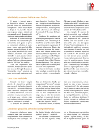Mobilidade e a conectividade sem limites
    O acesso à internet através           quer dispositivo eletrônico. Ocorre      São cada vez mais difundidos os apa-
de dispositivos móveis é a aposta         que a limitação na quantidade de en-     relhos dotados de GPS integrado, o que
para um futuro não muito distante.        dereços IP disponíveis inviabilizava     abre uma série de possibilidades para o
Smartphones e tablets são os objetos      essa possibilidade, mas esse proble-     desenvolvimento de aplicativos que se
de desejo da vez, e estudos indicam       ma foi solucionado com a transição       utilizam da localização do usuário.
que em pouco tempo a internet será        do protocolo IP da versão IPv4 para           Um exemplo de sucesso de
mais acessada através desses dispositi-   a IPv6.                                  aplicativos mobile com geolocali-
vos do que por notebooks ou desktops.          O endereço IP é um número atri-     zação é a rede social Foursquare,
    O volume de vendas desse tipo         buído a qualquer dispositivo conecta-    que disponibiliza um aplicativo
de aparelho vem aumentando gra-           do à internet. Com a massificação da     mobile com esse recurso. O sis-
dativamente, com queda no preço           plataforma, a versão anterior (IPv4)     tema exibe uma série de lugares
ao consumidor, subsídios de opera-        se aproximou de um esgotamento de        (“venues”) ao redor do ponto de lo-
doras e planos mais acessíveis. Eles      endereços disponíveis. Diante des-       calização do usuário no momento,
possuem um perfil diferente de utili-     se iminente problema, foi criada a       entre os quais ele escolhe em qual
zação, sendo, na maioria dos casos,       versão IPv6, com um número muito         se encontra no momento para fazer
vendidos juntamente com planos            maior de endereços disponíveis. En-      um “check-in”. Os usuários, por
ilimitados ou com grandes volumes         quanto a primeira possui 4x109 (apro-    sua vez, deixam dicas, comentá-
de acesso à internet móvel pelas ope-     ximadamente 4 bilhões) de endereços      rios e avaliações dos mais diversos
radoras. Tudo isso colabora para uma      IP, a segunda chega a 3,4x1038 de en-    tipos de estabelecimentos (como
conexão “full time” dos usuários.         dereços disponíveis. Com essa nova       visto nos conceitos de recomenda-
    Além dos dispositivos hoje            versão do protocolo, não existe previ-   ções e crowdsourcing), buscam por
existentes, há a tendência nos próxi-     são de um novo esgotamento.              dicas de lugares próximos e com-
mos anos da efetivação da chamada              É também importante considerar      partilham todas essas informações
“internet das coisas”: uma rede que       outra tecnologia no contexto dos dis-    em outras redes sociais, como o Fa-
possa ser acessada a partir de qual-      positivos móveis: a geolocalização.      cebook e o Twitter.


Uma nova realidade
    Conexão em tempo integral             dem ser diretamente afetadas por         tram esse comportamento, notada-
através de dispositivos eletrôni-         essa potencial “conversa” constan-       mente os mais jovens, chamados
cos em geral (incluindo dispositi-        te sobre produtos, serviços e temas      “nativos digitais”. Ou seja, pessoas
vos móveis) e o compartilhamento          em geral de interesse da sociedade.      que já nasceram na era da internet
como atividade corriqueira entre          Experiências de consumidores serão       e outras tecnologias digitais moder-
os usuários da internet. Esses dois       cada vez mais compartilhadas em          nas. Para esses, o mundo é “digital”,
conceitos podem, num curto espa-          tempo real, no calor do momento,         e o compartilhamento e as tecno-
ço de tempo, levar a internet a mais      para o bem ou para o mal. As pesso-      logias são totalmente familiares. É
uma mudança drástica no que tange         as estarão cada vez mais conectadas      preciso entender as mudanças nas
aos seus impactos na sociedade.           e serão cada vez mais “sociais”.         últimas gerações para compreender
    As relações de consumo po-                Na verdade, muitos já demons-        melhor esses fenômenos.


Diferentes gerações, diferentes comportamentos
    O mercado trabalha com quatro         dias digitais. São eles: baby boomers,   cer as diferenças entre os conceitos
grupos de idade, cada um deles com        geração X, geração Y e geração Z.        de “nativos digitais” e de “imigrantes
comportamentos muito característicos          Para entender o comportamento        digitais”. Segundo Prensky, “os alu-
em relação às novas tecnologias e mí-     de cada um deles, é preciso conhe-       nos de hoje não mudaram apenas em




Dezembro de 2011
                                                                                                                Fonte
                                                                                                                Fonte        109
 