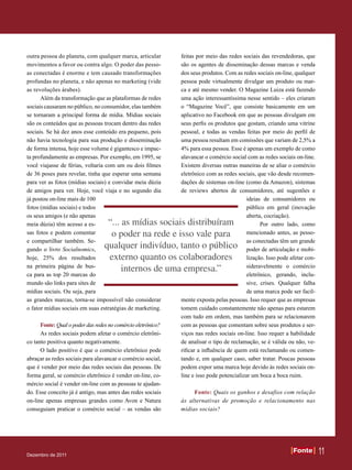 outra pessoa do planeta, com qualquer marca, articular        feitas por meio das redes sociais das revendedoras, que
movimentos a favor ou contra algo. O poder das pesso-         são os agentes de disseminação dessas marcas e venda
as conectadas é enorme e tem causado transformações           dos seus produtos. Com as redes sociais on-line, qualquer
profundas no planeta, e não apenas no marketing (vide         pessoa pode virtualmente divulgar um produto ou mar-
as revoluções árabes).                                        ca e até mesmo vender. O Magazine Luiza está fazendo
      Além da transformação que as plataformas de redes       uma ação interessantíssima nesse sentido – eles criaram
sociais causaram no público, no consumidor, elas também       o “Magazine Você”, que consiste basicamente em um
se tornaram a principal forma de mídia. Mídias sociais        aplicativo no Facebook em que as pessoas divulgam em
são os conteúdos que as pessoas trocam dentro das redes       seus perfis os produtos que gostam, criando uma vitrine
sociais. Se há dez anos esse conteúdo era pequeno, pois       pessoal, e todas as vendas feitas por meio do perfil de
não havia tecnologia para sua produção e disseminação         uma pessoa resultam em comissões que variam de 2,5% a
de forma intensa, hoje esse volume é gigantesco e impac-      4% para essa pessoa. Esse é apenas um exemplo de como
ta profundamente as empresas. Por exemplo, em 1995, se        alavancar o comércio social com as redes sociais on-line.
você viajasse de férias, voltaria com um ou dois filmes       Existem diversas outras maneiras de se aliar o comércio
de 36 poses para revelar, tinha que esperar uma semana        eletrônico com as redes sociais, que vão desde recomen-
para ver as fotos (mídias sociais) e convidar meia dúzia      dações de sistemas on-line (como da Amazon), sistemas
de amigos para ver. Hoje, você viaja e no segundo dia         de reviews abertos de consumidores, até sugestões e
já postou on-line mais de 100                                                              ideias de consumidores ou
fotos (mídias sociais) e todos                                                             público em geral (inovação
os seus amigos (e não apenas                                                               aberta, cocriação).
meia dúzia) têm acesso a es-       “... as mídias sociais distribuíram                           Por outro lado, como
sas fotos e podem comentar          o poder na rede e isso vale para                       mencionado antes, as pesso-
e compartilhar também. Se-                                                                 as conectadas têm um grande
gundo o livro Socialnomics,
                                  qualquer indivíduo, tanto o público                      poder de articulação e mobi-
hoje, 25% dos resultados           externo quanto os colaboradores                         lização. Isso pode afetar con-
na primeira página de bus-                                                                 sideravelmente o comércio
                                        internos de uma empresa.”
ca para as top 20 marcas do                                                                eletrônico, gerando, inclu-
mundo são links para sites de                                                              sive, crises. Qualquer falha
mídias sociais. Ou seja, para                                                              de uma marca pode ser facil-
as grandes marcas, torna-se impossível não considerar         mente exposta pelas pessoas. Isso requer que as empresas
o fator mídias sociais em suas estratégias de marketing.      tomem cuidado constantemente não apenas para estarem
                                                              com tudo em ordem, mas também para se relacionarem
      Fonte: Qual o poder das redes no comércio eletrônico?   com as pessoas que comentam sobre seus produtos e ser-
      As redes sociais podem afetar o comércio eletrôni-      viços nas redes sociais on-line. Isso requer a habilidade
co tanto positiva quanto negativamente.                       de analisar o tipo de reclamação, se é válida ou não, ve-
      O lado positivo é que o comércio eletrônico pode        rificar a influência de quem está reclamando ou comen-
abraçar as redes sociais para alavancar o comércio social,    tando e, em qualquer caso, saber tratar. Poucas pessoas
que é vender por meio das redes sociais das pessoas. De       podem expor uma marca hoje devido às redes sociais on-
forma geral, se comércio eletrônico é vender on-line, co-     line e isso pode potencializar um boca a boca ruim.
mércio social é vender on-line com as pessoas te ajudan-
do. Esse conceito já é antigo, mas antes das redes sociais         Fonte: Quais os ganhos e desafios com relação
on-line apenas empresas grandes como Avon e Natura            às alternativas de promoção e relacionamento nas
conseguiam praticar o comércio social – as vendas são         mídias sociais?




Dezembro de 2011
                                                                                                               Fonte
                                                                                                               Fonte        11
 