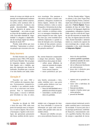 termos de avanço em relação aos do         nova tecnologia. Eles passaram a               Por fim, Prensky define: “Alguns
      passado, nem simplesmente mudaram          vida inteira cercados e usando com-       se referem a eles como N-gen [Net]
      suas gírias, roupas, enfeites corporais,   putadores, videogames, tocadores de       ou D-gen [Digital]. Porém, a denomi-
      ou estilos, como aconteceu entre as        música digitais, câmeras de vídeo,        nação mais utilizada que eu encontrei
      gerações anteriores. Aconteceu uma         telefones celulares e todos os outros     para eles é Nativos Digitais. Nossos
      grande descontinuidade. Alguém             brinquedos e ferramentas da era digi-     estudantes de hoje são todos ‘falan-
      pode até chamá-la de apenas uma            tal. (...) Os jogos de computadores, e-   tes nativos’ da linguagem digital dos
      ‘singularidade’ – um evento no qual        mail, a internet, os telefones celula-    computadores, videogames e internet.
      as coisas são tão mudadas que não há       res e as mensagens instantâneas são       Então, o que faz o resto de nós? Aque-
      volta. Esta então chamada de ‘singu-       partes integrais de suas vidas. Agora     les que não nasceram no mundo digi-
      laridade’ é a chegada e a rápida difu-     fica claro que, como resultado desse      tal, mas, em alguma época de nossas
      são da tecnologia digital nas últimas      ambiente onipresente e o grande vo-       vidas, ficaram fascinados e adotaram
      décadas do século XX”.                     lume de interação com a tecnologia,       muitos ou a maioria dos aspectos da
           Prensky ainda afirma que esses        os alunos de hoje pensam e proces-        nova tecnologia são, e sempre serão,
      indivíduos “representam as primei-         sam as informações bem diferente          comparados a eles, sendo chamados
      ras gerações que cresceram com essa        das gerações anteriores”.                 de Imigrantes Digitais”.


      Baby boomers
           Os baby boomers são a geração         lho, retorno ﬁnanceiro compensador               dutos de alta qualidade;
      nascida nos anos 1940 e 1950, depois       e amigos bem próximos. Algumas                •	 preferem qualidade à quantidade;
      da II Guerra Mundial. São um grupo         características desse grupo de idade:         •	 experiências passadas são exem-
      de imigrantes digitais. Apresentam              •	 sofrem pouca influência da               plo para consumo futuro;
      forte ligação com o trabalho, que                  marca no momento da compra;           •	 não se influenciam facilmente
      para eles representa uma forma de               •	 prezam longas carreiras                  por outras pessoas;
      realização. Acreditam que o sucesso                numa mesma empresa;                   •	 preço não é obstáculo para
      é ter uma família com saúde, traba-             •	 maior preferência por pro-               perseguir um desejo.


      Geração X
           Nascidos nos anos 1960 e              uma família estruturada e feliz,              •	 ruptura com as gerações an-
      1970, também são imigrantes digi-          saúde, trabalhar com o que gosta                 teriores;
      tais. Extremamente competitivos,           e ainda ganhar dinheiro com isso.             •	 maior valor a indivíduos do
      o trabalho é seu ambiente produ-           São caracterizados por:                          sexo oposto;
      tivo e de se relacionar com outras             •	 busca da individualidade sem a         •	 busca por seus direitos;
      pessoas. Para os representantes                   perda da convivência em grupo;         •	 respeito à família menor que
      desse grupo, o sucesso é deﬁnido               •	 maturidade e escolha de pro-              outras gerações;
      pela felicidade na vida, no amor,                 dutos de qualidade;                    •	 procura de liberdade.


      Geração Y
           Nascidos na década de 1980            midade com a linguagem da inter-          cimento cultural, intelectual, social e
      e início dos anos 1990, estão num          net. Essa velocidade e o excesso de       poder contribuir para o crescimento
      ponto de transição entre os imigran-       informação aos quais estão acostu-        da sociedade. O sucesso para eles é
      tes e os nativos digitais. São avessos     mados estão gerando neles uma an-         ter prestígio proﬁssional, estabilida-
      a hierarquias e ligados à alta tecno-      siedade crônica.                          de ﬁnanceira, relacionamento está-
      logia; daí apresentam pensamento                Buscam unir trabalho com pra-        vel e equilíbrio familiar. São cheios
      não linear, também devido à proxi-         zer e, nesse ambiente, buscam o cres-     de energia e capacidade de inovar.




110   Fonte
      Fonte
                                                                                                                Dezembro de 2011
 