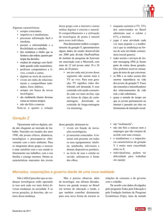 desse grupo com a internet e outras          •	 enquanto assistem à TV, 53%
Algumas características:
                                          mídias digitais é estreita e natural.           dos entrevistados no Brasil
   •	 sempre conectados;
                                          O compartilhamento e a utilização               admitiram usar o celular e
   •	 impulsivos e imediatistas;
                                          de tecnologias de ponta é natural               61%, a internet;
   •	 procuram informação fácil e
      imediata;                           para esses indivíduos.                       •	 jogar é uma atividade cada
   •	 prezam a informalidade e a              Para demonstrar melhor o compor-            vez mais popular e a tendên-
      flexibilidade no trabalho;          tamento da geração Y, apresentaremos            cia é que se estabeleça na for-
   •	 têm resistência a chefes que se     alguns dados do estudo desenvolvido             ma de uma atividade comuni-
      limitam a dar ordens: querem par-   em 2008 pela divisão OnePointNine               tária (social games);
      ticipar das decisões;               do instituto de pesquisas da Synovate        •	 redes sociais e serviços de ins-
   •	 mudam de emprego com facili-        em associação com a Microsoft, com              tant messaging (IM) já fazem
      dade quando estão insatisfeitos;    mais de 12 mil jovens entre 18 e 24             parte da rotina dessa geração.
   •	 preferem computadores a li-         anos, de 26 países:                             Eles preferem escrever mensa-
      vros, e-mails a cartas;                 •	 um em cada sete jovens desse             gens de texto do que conversar;
   •	 digitam ao invés de escrever;               segmento não assiste mais à          •	 os IMs e as redes sociais têm
   •	 vivem em redes de relaciona-                TV ao vivo. Para essa gera-             enorme importância na vida
      mento e compartilham tudo:                  ção, TV significa vídeo dis-            dos jovens da geração Y. Esses
      dados, fotos, hábitos;                      tribuído sob demanda. E esse            são extensões e intensiﬁcadores
   •	 sempre em busca de novas                    conteúdo está sendo consumi-            dos relacionamentos da vida
      tecnologias;                                do cada vez mais on-line, seja          real, e não substitutos;
   •	 são multitarefa (fazem diversas             em forma de clipes de curta-         •	 quase a metade do tempo em
      coisas ao mesmo tempo);                     metragem, downloads ou                  que os jovens permanecem na
   •	 não são fiéis a marcas.                     conteúdo de longa-metragem              internet é passado em sites ou
   Note-se o quanto a relação                     via streaming;                          ferramentas de interação social.


Geração Z
     Tipicamente nativos digitais, ain-   dessa geração, destacam-se:                  •	 são “multitarefa”;
da não chegaram ao mercado de tra-            •	 vivem em função de inova-             •	 não são fiéis a marcas nem a
balho. Nascidos em meados dos anos               ções tecnológicas;                       empregos que não estejam de
1990, são jovens críticos, dinâmicos,         •	 já nasceram conectados. A in-            acordo com suas crenças;
tecnológicos e preocupam-se efeti-               ternet está presente em todos         •	 o imediatismo e a impaciên-
vamente com o meio ambiente. Para                os seus equipamentos: telefo-            cia característicos da geração
os integrantes desse grupo, o sucesso            ne, notebooks, televisores e             Y é muito mais exacerbado
é estar satisfeito com o seu estudo (e           demais dispositivos portáteis;           entre os Z;
futuramente seu trabalho), com a sua          •	 ao invés de usar o celular no         •	 individualistas, podem ter
família e consigo mesmos. Dentre as              ouvido, utilizam-no à frente             dificuldade para trabalhar
características marcantes dos jovens             dos olhos;                               em equipe.



Mercados, corporações e governo diante de uma nova realidade
     Não é difícil perceber que as mu-        Mas é preciso observar, além         relações de consumo e do governo
danças tecnológicas estão operando        da tecnologia: nas últimas décadas,      com o cidadão.
(e isso será cada vez mais forte) di-     houve um grande avanço no Brasil             De acordo com dados divulgados
versas mudanças na sociedade. E as        em termos de educação e renda, o         pelo programa Todos pela Educação e
novas gerações, já descritas, são ve-     que também contribui diretamente         pela Fundação Instituto de Pesquisas
tores dessa mudança.                      para essa nova forma de encarar as       Econômicas (Fipe), mais da metade




Dezembro de 2011
                                                                                                                Fonte
                                                                                                                Fonte        111
 