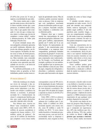 (51,45%) dos jovens de 14 anos já         lação de aprendizado mútuo. Mas do       exemplos de como se busca atingir
      superou a escolaridade de suas mães.      contrário, podem ocasionar rejeição      tais objetivos.
           “Nós temos muitos pais e mães        entre as pessoas. Cabe às empresas            Y trabalha ouvindo música e
      que são muito jovens e eles já são fru-   agir com inteligência, mesclando         navegando em redes sociais. Um X
      to dessa inclusão recente que o país      pessoas de diferentes perfis em equi-    pode não entender esse comporta-
      promoveu. A melhoria ainda é lenta,       pes e projetos, buscando soluções        mento, sentir-se injustiçado, e daí
      mas o fato é que quanto mais avan-        mais completas e condizentes com         podem surgir conflitos. Y não tem
      çado é o ano em que a criança nas-        os diferentes perfis.                    paciência para reuniões longas, e
      ceu, maior é a chance que ela tem de           Podemos dizer que o modelo          com seu comportamento multitare-
      completar o ensino médio”, explica        mental dos representantes de cada        fa, não tarda a sacar seu smartphone
      a diretora-executiva do Todos pela        uma dessas gerações é diferente. Isso    para acessar a internet. Os mais ve-
      Educação, Priscila Cruz.                  pode gerar conflitos, especialmente      lhos podem interpretar e reagir mal a
           O jovem retratado nesses últi-       quando um Y chefia um X ou um            essas situações.
      mos parágrafos certamente apresenta       baby boomer. Os representantes da             Com sua característica de in-
      um perfil totalmente diferente dos        geração Y são caracterizados pela        formalidade, o Y muitas vezes não
      jovens das últimas gerações, em di-       informalidade, e as empresas mais        é muito atento à hierarquia, e as-
      versos aspectos. Na família, ele mui-     vanguardistas, geralmente fundadas       sim, eventualmente, deixa de pro-
      tas vezes se torna, de forma precoce,     por pessoas da geração Y, levam essa     curar o seu superior imediato para
      uma referência em inúmeros aspec-         informalidade a níveis inimagináveis     tratar de assuntos inerentes ao seu
      tos. Mais instruído, mais conectado       para corporações mais tradicionalis-     trabalho, indo direto a níveis mais
      e muito mais antenado que os pais,        tas. No Google e no Facebook, por        altos. O gestor “by-passado” pode
      ele muitas vezes apresenta uma difi-      exemplo, a política é ter um ambien-     se sentir ofendido.
      culdade em ouvi-los, e até deixa de       te tão agradável que as pessoas pre-          Esses conflitos podem gerar
      tê-los como referência.                   firam trabalhar a estar em casa. Salas   custos com a alta rotatividade de
           No ambiente profissional, as di-     de jogos, máquinas de refrigerante e     funcionários, e ainda pior: a dificul-
      ferenças entre as gerações, se bem        chocolates e ambientes customiza-        dade de manter na empresa os seus
      trabalhadas, podem resultar numa re-      dos para cada funcionário são alguns     maiores talentos.


      A nova classe C
          Além das mudanças em relação          correspondem a mais de 50% do to-        de consumir e decidir onde investir
      aos níveis de instrução e das ca-         tal da população do país. Suficiente     o seu dinheiro e inserida no merca-
      racterísticas da geração Y, há outro      para se tornar dominante dos pontos      do de trabalho formal. Hoje, o so-
      ponto muito importante a ser des-         de vista eleitoral e econômico. De-      nho de muitos desses jovens não é
      tacado com relação à audiência da         têm quase 50% do poder de compra         apenas o carro zero e o celular de
      internet: a economia. A principal         e superam as classes A e B (44,12%)      última geração: o diploma de ensino
      novidade foi o fortalecimento da          e D e E (9,65%).                         superior e o MBA tornaram-se mais
      classe C, composta por famílias que            Entre 2002 e 2010 os eleitores      importantes do que qualquer outro
      têm uma renda mensal domiciliar           de nível universitário na classe C       produto disponível no mercado.”
      entre R$ 1.064,00 e R$ 4.561,00.          saltaram de 6 milhões para 9 mi-              “De acordo com dados do ins-
          Nos últimos anos, ocorreu no          lhões. Serão 11 milhões em 2014.         tituto de pesquisa Data Popular, a
      Brasil “uma considerável mobili-          Incluindo aqueles com ensino mé-         classe C é responsável por 78% do
      dade social: entre 2004 e 2010, 32        dio, eram 48 milhões e serão 52          que é comprado em supermerca-
      milhões de pessoas ascenderam à           milhões em 2014. “A nova classe          dos, 60% das mulheres que vão a
      categoria de classes médias e 19,3        média brasileira é formada por pes-      salões de beleza, 70% dos cartões
      milhões saíram da pobreza”. Os            soas mais jovens, com um nível de        de crédito no Brasil e 80% das
      cerca de 95 milhões de brasileiros        escolaridade maior (e dispostas a        pessoas que acessam a internet.
      que compõem a nova classe média           aumentá-lo), mais exigente na hora       ‘A nova classe média movimenta




112   Fonte
      Fonte
                                                                                                             Dezembro de 2011
 