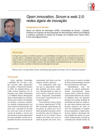 Open innovation, Scrum e web 2.0:
                   Divulgação
                                redes ágeis de inovação
                                Rodrigo Baroni de Carvalho
                                Doutor em Ciência da Informação (UFMG, Universidade de Toronto ­­ Canadá).
                                                                                                 –
                                Professor do Programa de Pós-Graduação em Administração (PPGA) da PUCMinas
                                e professor associado ao Núcleo de Inovação da Fundação Dom Cabral (FDC).
                                E-mail: baroni@pucminas.br.




      RESUMO
      O artigo busca analisar, em âmbito corporativo, as possibilidades de sinergia entre os movimentos da web 2.0,
      inovação aberta e metodologia ágil Scrum. A partir dos desafios competitivos da sociedade pós-industrial, o
      artigo evidencia a demanda por agilidade, discutindo a abordagem da open innovation com foco na tripla hélice
      composta por governo, universidade e empresa. São apresentadas recomendações para que os gestores possam
      conhecer os riscos e usufruir os benefícios das redes ágeis de inovação.


      Palavras-chave: inovação aberta; Scrum; metodologia ágil; gestão da inovação; web 2.0, gerência de projetos.



Introdução
    Como equilibrar formalidade            comunicação mais direta com fun-         de fácil acesso ou ainda a atividade
e agilidade? Por um lado, a ado-           cionários, clientes e parceiros.         de leitura da documentação existente
ção crescente pelas organizações               Esse antagonismo pode fazer          não é priorizada nem valorizada.
de modelos e frameworks baseados           com que as organizações confun-               Adicionalmente,     esses    fra-
na SOX (lei Sarbanes-Oxley), no            dam agilidade com pressa, impro-         meworks de natureza predominan-
CoBit (Control Objectives for In-          viso e desorganização ou, então, no      temente norte-americana trazem
formation and related Technology)          outro extremo, enrijeçam seus pro-       consigo valores e estilos de comuni-
e no PMBoK (Project Management             cessos, bloqueando oportunidades         cação bastante diferentes das culturas
Body of Knowledge) tem contribuí-          de inovação e transformando-se em        de influência latina. Em particular,
do para maior controle e formalidade       “castelos de papel”.                     brasileiros têm grande facilidade de
nos projetos e processos corporati-            Como balancear escrita e leitura     socialização que pode ser comprova-
vos, gerando consequentemente um           no contexto organizacional? O PM-        da, entre outras maneiras, pela nossa
maior volume de documentação. Por          Bok recomenda explicitamente que         presença expressiva nas redes so-
outro lado, a demanda do mercado           um gerente de projeto deve ler as        ciais. Em contrapartida, ao contrário
por ciclos mais curtos de desenvol-        lições aprendidas de projetos simila-    de povos germânicos e anglo-saxões,
vimento de produtos e serviços tem         res anteriores antes de embarcar na      escrever, registrar e documentar não
pressionado as mesmas organizações         jornada de um novo projeto. Parece       são atividades tão naturais em nossa
por maior agilidade, aumento da ca-        simples, mas muitas vezes essa me-       cultura. Empiricamente, isso pode ser
pacidade inovadora e mecanismos de         mória de projetos não existe, não é      constatado pelo reduzido número de




Dezembro de 2011
                                                                                                                Fonte
                                                                                                                Fonte        115
 