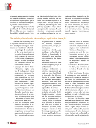 pessoas que anotam algo em reuniões      ra. Não constitui objetivo do artigo      vação e agilidade. Na sequên-cia, são
      em empresas brasileiras. Menor ain-      estudar um caso particular, mas sim       discutidas as abordagens da inovação
      da é o número de participantes que se    lançar reflexões sobre o potencial de     aberta e da tripla hélice. Posterior-
      voluntaria ao ouvir a temida pergunta:   sinergia entre a inovação aberta, web     mente, é apresentada a metodologia
      “Quem fará a ata da reunião?”            2.0 e Scrum, trazendo algumas inter-      ágil Scrum. Finalmente, são analisa-
          O presente artigo busca analisar a   pretações específicas para a cultura      das as possibilidades de sinergia entre
      possibilidade de contribuição da web     das organizações brasileiras. No pró-     open innovation, Scrum e web 2.0,
      2.0 para lidar com esses paradoxos:      ximo item, é caracterizada a demanda      trazendo algumas recomendações
      formalidade agilidade, escrita leitu-    da sociedade pós-industrial por ino-      para os gestores.


      Sociedade pós-industrial: demanda por agilidade e inovação
          De acordo com Medeiros (1997),              de permear todo o conjunto                  crescente nível de informa-
      os seguintes aspectos caracterizam o            das atividades econômicas                   tização, aumentando a pro-
      novo paradigma tecnológico predo-               (setor industrial, serviços, co-            dutividade organizacional e
      minante na sociedade pós-industrial:            mércio, etc.);                              exigindo maior conhecimento
           -	 intensificação da complexida-        -	 aumento na velocidade, ca-                  técnico dos funcionários;
              de das novas tecnologias: as            pacidade e confiabilidade da             -	 mudança no perfil dos pro-
              inovações vêm dependendo de             difusão e disseminação de                   fissionais e gerentes: as or-
              níveis crescentes de gastos em          informações com significa-                  ganizações buscam colabo-
              P&D (Pesquisa e Desenvolvi-             tiva diminuição dos custos                  radores com alta capacidade
              mento) e as novas tecnologias           associados;                                 de adaptação e rapidez de
              são fortemente baseadas no           -	 ferramentas eletrônicas como                aprendizado;
              conhecimento científico;                facilitadoras para a geração do          -	 valorização do conhecimen-
           -	 aceleração dos novos desen-             conhecimento;                               to tácito, não codificável e
              volvimentos: implica uma             -	 mudanças fundamentais na                    específico de cada setor da
              taxa de mudança mais rápida             estrutura organizacional: ge-               economia.
              nos processos e produtos. Por           ração de maior flexibilidade            De fato, a aceleração do ritmo
              consequência, as empresas               e integração das diferentes        de mudanças em nossa sociedade e
              mais competitivas em nível              funções da empresa (pesqui-        o aumento da competição nos merca-
              mundial vêm buscando não                sa, produção, administração,       dos globais têm contribuído para um
              mais simplesmente a espe-               marketing), assim como maior       processo de questionamento de quais
              cialização em produtos e pro-           integração de empresas, usuá-      seriam os fatores fundamentais para
              cessos específicos, mas sim             rios, produtores, fornecedores     o sucesso das organizações. O ciclo
              adquirir “competências nucle-           e prestadores de serviços;         de desenvolvimento de produtos tem
              ares” (core competencies) nas        -	 mudança nos processos de           sido drasticamente reduzido e as or-
              chamadas tecnologias gené-              produção: automação, flexibi-      ganizações buscam cada vez mais
              ricas como forma de se man-             lização, integração e otimiza-     qualidade, inovação e velocidade para
              terem permanentemente aptas             ção dos processos produtivos       permanecerem no mercado.
              a acompanhar o intenso dina-            com o monitoramento e o                 Drucker (1998) denomina a nova
              mismo dessas novas áreas;               controle on-line de quantida-      sociedade que se forma como “socie-
           -	 fusão de tecnologias: papel             de e qualidade de produção.        dade pós-capitalista”. Segundo o au-
              central no crescimento de no-           Por outro lado, o avanço da        tor, o recurso econômico básico não
              vas indústrias e no rejuvenes-          automação industrial contri-       é mais o capital, nem os recursos na-
              cimento de outras. Ressalta-se          buiu para a redução da oferta      turais, nem a mão de obra, mas sim
              em particular a característica          de emprego para mão de obra        o conhecimento. O autor afirma que
              que as tecnologias de informa-          de baixa qualificação. Os pro-     o valor é criado pela produtividade e
              ção e comunicação possuem               cessos repetitivos apresentam      pela inovação, que são aplicações do




116   Fonte
      Fonte
                                                                                                              Dezembro de 2011
 