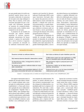 em que grande parte do tecido em-           empresa está inserida foi denomi-        ção aberta baseia-se na inteligência
      presarial registra baixas taxas de          nada por Chesbrough (2003) como          coletiva e engloba diferentes mo-
      inovação e ainda não vê o processo          open innovation (inovação aber-          delos de colaboração para a inova-
      de inovação como algo endógeno à            ta). Apesar das parcerias universi-      ção em redes de firmas e entidades
      firma. Para os autores, existe uma          dade-empresa serem realizadas há         externas, tais como clientes, vare-
      crescente percepção de que a ino-           décadas, a redução dos custos de         jistas, fornecedores, concorrentes,
      vação está fortemente associada             telecomunicações e a ampla dispo-        universidades e outros laboratórios
      ao aumento da competitividade,              nibilidade das TICs fizeram com          de pesquisa. O modelo pode variar
      promovendo, assim, modelos mais             que colaborar se tornasse cada vez       da simples prestação de serviços
      cooperativos de inovação.                   mais barato e viável, permitindo a       (testes de rotina), passando pela
          A proposta de um modelo de              construção de alianças entre atores      aquisição ou transferência de tec-
      inovação que explore simulta-               geograficamente dispersos.               nologia, até o estabelecimento de
      neamente os recursos internos,                   Considerando as limitações do       alianças estratégicas e consórcios
      adotando mecanismos de busca,               modelo de inovação fechada em            de pesquisa. O Quadro 1 apresen-
      seleção e captura de oportunida-            atender às demandas da sociedade         ta, na perspectiva da empresa, uma
      des e ativos externos à organiza-           pós-industrial, surgem propostas de      síntese dos princípios da inovação
      ção e presentes no mercado ou               modelo como open innovation. Se-         aberta em oposição ao modelo de
      no ambiente institucional onde a            gundo Chesbrough (2003), a inova-        inovação fechada.



                         INOVAÇÃO FECHADA                                            INOVAÇÃO ABERTA


           Devemos contratar os melhores talentos.                       Nem todos os talentos do setor trabalham para nós.

                                                                         O P&D externo pode criar valor significativo e o P&D
           Nós mesmos devemos descobrir, desenvolver e vender.
                                                                         interno é necessário para criar parte desse valor.
           Se descobrirmos antes, conseguiremos colocar no               Não precisamos originar a pesquisa para lucrar
           mercado primeiro.                                             a partir dela.
           Se criarmos as maiores e melhores ideias em nosso             Se fizermos o melhor uso de ideias internas e
           setor, venceremos.                                            externas, venceremos.

           Devemos controlar nossa propriedade intelectual, a fim de     Podemos lucrar com o uso de nossa propriedade
           que nossos concorrentes não lucrem com nossas ideias.         intelectual por parte de terceiros.

                     Quadro 1 - Comparação entre os modelos de inovação fechada e aberta. Fonte: CHESBROUGH, 2003



           Um aspecto interessante entre os       tros conjuntos de conhecimentos. No           Apesar de os retornos e resulta-
      modelos de inovação aberta e fecha-         entanto, os autores advertem que o       dos da estratégia baseada na preser-
      da é a tensão existente entre a pre-        foco exclusivo na preservação e uso      vação serem mais certos e imedia-
      servação do conhecimento existente          dos estoques de conhecimentos e ca-      tos, Choo e Bontis (2002) sugerem
      (exploitation) e a busca pela inova-        pacidades pode levar a empresa à ob-     um equilíbrio entre as duas estra-
      ção e geração de novos conhecimen-          solescência. Por outro lado, a estra-    tégias, pois a preservação (fluxo
      tos (exploration). Segundo Choo e           tégia baseada na exploração enfatiza     para o passado – feedback) garan-
      Bontis (2002), uma estratégia base-         a criação de conhecimento novo que       te maior eficiência e reduz o custo
      ada na preservação enfatiza a codifi-       será aplicado ao desenvolvimento de      de adaptação e desenvolvimento
      cação do conhecimento, explicitando         novos produtos e serviços. O excesso     dos produtos existentes, enquanto
      o conhecimento para promover o seu          dessa abordagem também tem seus          que a estratégia baseada na explo-
      reúso em múltiplos contextos e para         problemas, pois a empresa não tira       ração (fluxo para o futuro – feed-
      facilitar a sua combinação com ou-          partido do conhecimento existente.       forward) estimula a inovação mais




118   Fonte
      Fonte
                                                                                                               Dezembro de 2011
 