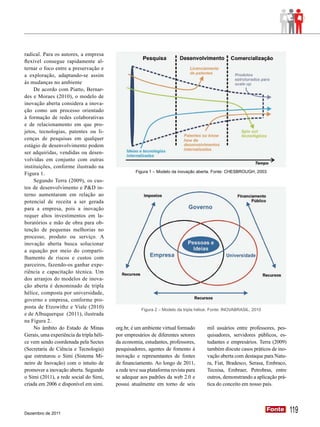 radical. Para os autores, a empresa
flexível consegue rapidamente al-
ternar o foco entre a preservação e
a exploração, adaptando-se assim
às mudanças no ambiente
     De acordo com Piatto, Bernar-
des e Moraes (2010), o modelo de
inovação aberta considera a inova-
ção como um processo orientado
à formação de redes colaborativas
e de relacionamento em que pro-
jetos, tecnologias, patentes ou li-
cenças de pesquisas em qualquer
estágio de desenvolvimento podem
ser adquiridas, vendidas ou desen-
volvidas em conjunto com outras
instituições, conforme ilustrado na
Figura 1.                                          Figura 1 – Modelo da inovação aberta. Fonte: CHESBROUGH, 2003

     Segundo Terra (2009), os cus-
tos de desenvolvimento e P&D in-
terno aumentaram em relação ao
potencial de receita a ser gerada
para a empresa, pois a inovação
requer altos investimentos em la-
boratórios e mão de obra para ob-
tenção de pequenas melhorias no
processo, produto ou serviço. A
inovação aberta busca solucionar
a equação por meio do comparti-
lhamento de riscos e custos com
parceiros, fazendo-os ganhar expe-
riência e capacitação técnica. Um
dos arranjos do modelos de inova-
ção aberta é denominado de tripla
hélice, composta por universidade,
governo e empresa, conforme pro-
posta de Etzowithz e Viale (2010)                     Figura 2 – Modelo da tripla hélice. Fonte: INOVABRASIL, 2010
e de Albuquerque (2011), ilustrada
na Figura 2.
     No âmbito do Estado de Minas         org.br, é um ambiente virtual formado        mil usuários entre professores, pes-
Gerais, uma experiência da tripla héli-   por empresários de diferentes setores        quisadores, servidores públicos, es-
ce vem sendo coordenada pela Sectes       da economia, estudantes, professores,        tudantes e empresários. Terra (2009)
(Secretaria de Ciência e Tecnologia)      pesquisadores, agentes de fomento à          também discute casos práticos de ino-
que estruturou o Simi (Sistema Mi-        inovação e representantes de fontes          vação aberta com destaque para Natu-
neiro de Inovação) com o intuito de       de financiamento. Ao longo de 2011,          ra, Fiat, Bradesco, Serasa, Embraco,
promover a inovação aberta. Segundo       a rede teve sua plataforma revista para      Tecnisa, Embraer, Petrobras, entre
o Simi (2011), a rede social do Simi,     se adequar aos padrões da web 2.0 e          outros, demonstrando a aplicação prá-
criada em 2006 e disponível em simi.      possui atualmente em torno de seis           tica do conceito em nosso país.




Dezembro de 2011
                                                                                                                     Fonte
                                                                                                                     Fonte     119
 