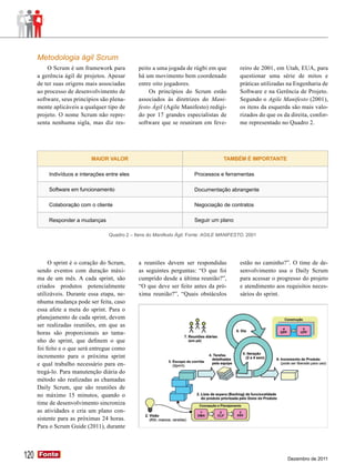 Metodologia ágil Scrum
          O Scrum é um framework para          peito a uma jogada de rúgbi em que          reiro de 2001, em Utah, EUA, para
      a gerência ágil de projetos. Apesar      há um movimento bem coordenado              questionar uma série de mitos e
      de ter suas origens mais associadas      entre oito jogadores.                       práticas utilizadas na Engenharia de
      ao processo de desenvolvimento de             Os princípios do Scrum estão           Software e na Gerência de Projeto.
      software, seus princípios são plena-     associados às diretrizes do Mani-           Segundo o Agile Manifesto (2001),
      mente aplicáveis a qualquer tipo de      festo Ágil (Agile Manifesto) redigi-        os itens da esquerda são mais valo-
      projeto. O nome Scrum não repre-         do por 17 grandes especialistas de          rizados do que os da direita, confor-
      senta nenhuma sigla, mas diz res-        software que se reuniram em feve-           me representado no Quadro 2.




                            MAIOR VALOR                                             TAMBÉM É IMPORTANTE

          Indivíduos e interações entre eles                            Processos e ferramentas

          Software em funcionamento                                     Documentação abrangente

          Colaboração com o cliente                                     Negociação de contratos

          Responder a mudanças                                          Seguir um plano

                                   Quadro 2 – Itens do Manifesto Ágil. Fonte: AGILE MANIFESTO, 2001




           O sprint é o coração do Scrum,      a reuniões devem ser respondidas            estão no caminho?”. O time de de-
      sendo eventos com duração máxi-          as seguintes perguntas: “O que foi          senvolvimento usa o Daily Scrum
      ma de um mês. A cada sprint, são         cumprido desde a última reunião?”,          para acessar o progresso do projeto
      criados produtos potencialmente          “O que deve ser feito antes da pró-         e atendimento aos requisitos neces-
      utilizáveis. Durante essa etapa, ne-     xima reunião?”, “Quais obstáculos           sários do sprint.
      nhuma mudança pode ser feita, caso
      essa afete a meta do sprint. Para o
      planejamento de cada sprint, devem
      ser realizadas reuniões, em que as
      horas são proporcionais ao tama-
      nho do sprint, que definem o que
      foi feito e o que será entregue como
      incremento para o próxima sprint
      e qual trabalho necessário para en-
      tregá-lo. Para manutenção diária do
      método são realizadas as chamadas
      Daily Scrum, que são reuniões de
      no máximo 15 minutos, quando o
      time de desenvolvimento sincroniza
      as atividades e cria um plano con-
      sistente para as próximas 24 horas.
      Para o Scrum Guide (2011), durante




120   Fonte
      Fonte
                                                                                                               Dezembro de 2011
 